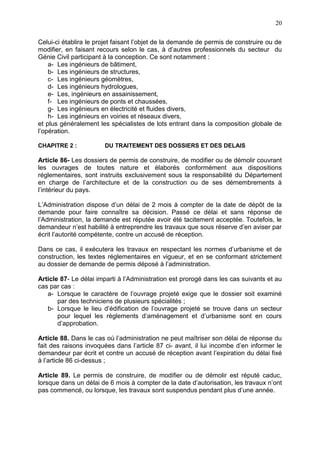 20
Celui-ci établira le projet faisant l’objet de la demande de permis de construire ou de
modifier, en faisant recours selon le cas, à d’autres professionnels du secteur du
Génie Civil participant à la conception. Ce sont notamment :
a- Les ingénieurs de bâtiment,
b- Les ingénieurs de structures,
c- Les ingénieurs géomètres,
d- Les ingénieurs hydrologues,
e- Les, ingénieurs en assainissement,
f- Les ingénieurs de ponts et chaussées,
g- Les ingénieurs en électricité et fluides divers,
h- Les ingénieurs en voiries et réseaux divers,
et plus généralement les spécialistes de lots entrant dans la composition globale de
l’opération.
CHAPITRE 2 : DU TRAITEMENT DES DOSSIERS ET DES DELAIS
Article 86- Les dossiers de permis de construire, de modifier ou de démolir couvrant
les ouvrages de toutes nature et élaborés conformément aux dispositions
réglementaires, sont instruits exclusivement sous la responsabilité du Département
en charge de l’architecture et de la construction ou de ses démembrements à
l’intérieur du pays.
L’Administration dispose d’un délai de 2 mois à compter de la date de dépôt de la
demande pour faire connaître sa décision. Passé ce délai et sans réponse de
l’Administration, la demande est réputée avoir été tacitement acceptée. Toutefois, le
demandeur n’est habilité à entreprendre les travaux que sous réserve d’en aviser par
écrit l’autorité compétente, contre un accusé de réception.
Dans ce cas, il exécutera les travaux en respectant les normes d’urbanisme et de
construction, les textes réglementaires en vigueur, et en se conformant strictement
au dossier de demande de permis déposé à l’administration.
Article 87- Le délai imparti à l’Administration est prorogé dans les cas suivants et au
cas par cas :
a- Lorsque le caractère de l’ouvrage projeté exige que le dossier soit examiné
par des techniciens de plusieurs spécialités ;
b- Lorsque le lieu d’édification de l’ouvrage projeté se trouve dans un secteur
pour lequel les règlements d’aménagement et d’urbanisme sont en cours
d’approbation.
Article 88. Dans le cas où l’administration ne peut maîtriser son délai de réponse du
fait des raisons invoquées dans l’article 87 ci- avant, il lui incombe d’en informer le
demandeur par écrit et contre un accusé de réception avant l’expiration du délai fixé
à l’article 86 ci-dessus ;
Article 89. Le permis de construire, de modifier ou de démolir est réputé caduc,
lorsque dans un délai de 6 mois à compter de la date d’autorisation, les travaux n’ont
pas commencé, ou lorsque, les travaux sont suspendus pendant plus d’une année.
 