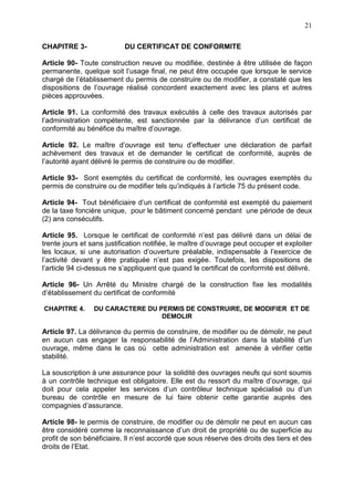 21
CHAPITRE 3- DU CERTIFICAT DE CONFORMITE
Article 90- Toute construction neuve ou modifiée, destinée à être utilisée de façon
permanente, quelque soit l’usage final, ne peut être occupée que lorsque le service
chargé de l’établissement du permis de construire ou de modifier, a constaté que les
dispositions de l’ouvrage réalisé concordent exactement avec les plans et autres
pièces approuvées.
Article 91. La conformité des travaux exécutés à celle des travaux autorisés par
l’administration compétente, est sanctionnée par la délivrance d’un certificat de
conformité au bénéfice du maître d’ouvrage.
Article 92. Le maître d’ouvrage est tenu d’effectuer une déclaration de parfait
achèvement des travaux et de demander le certificat de conformité, auprès de
l’autorité ayant délivré le permis de construire ou de modifier.
Article 93- Sont exemptés du certificat de conformité, les ouvrages exemptés du
permis de construire ou de modifier tels qu’indiqués à l’article 75 du présent code.
Article 94- Tout bénéficiaire d’un certificat de conformité est exempté du paiement
de la taxe foncière unique, pour le bâtiment concerné pendant une période de deux
(2) ans consécutifs.
Article 95. Lorsque le certificat de conformité n’est pas délivré dans un délai de
trente jours et sans justification notifiée, le maître d’ouvrage peut occuper et exploiter
les locaux, si une autorisation d’ouverture préalable, indispensable à l’exercice de
l’activité devant y être pratiquée n’est pas exigée. Toutefois, les dispositions de
l’article 94 ci-dessus ne s’appliquent que quand le certificat de conformité est délivré.
Article 96- Un Arrêté du Ministre chargé de la construction fixe les modalités
d’établissement du certificat de conformité
CHAPITRE 4. DU CARACTERE DU PERMIS DE CONSTRUIRE, DE MODIFIER ET DE
DEMOLIR
Article 97. La délivrance du permis de construire, de modifier ou de démolir, ne peut
en aucun cas engager la responsabilité de l’Administration dans la stabilité d’un
ouvrage, même dans le cas où cette administration est amenée à vérifier cette
stabilité.
La souscription à une assurance pour la solidité des ouvrages neufs qui sont soumis
à un contrôle technique est obligatoire. Elle est du ressort du maître d’ouvrage, qui
doit pour cela appeler les services d’un contrôleur technique spécialisé ou d’un
bureau de contrôle en mesure de lui faire obtenir cette garantie auprès des
compagnies d’assurance.
Article 98- le permis de construire, de modifier ou de démolir ne peut en aucun cas
être considéré comme la reconnaissance d’un droit de propriété ou de superficie au
profit de son bénéficiaire. Il n’est accordé que sous réserve des droits des tiers et des
droits de l’Etat.
 