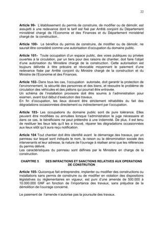 22
Article 99- L’établissement du permis de construire, de modifier ou de démolir, est
assujetti à une redevance dont le tarif est fixé par Arrêté conjoint du Département
ministériel chargé de l’Economie et des Finances et du Département ministériel
chargé de la construction..
Article 100- Le bénéfice du permis de construire, de modifier ou de démolir, ne
saurait être considéré comme une autorisation d’occupation du domaine public.
Article 101- Toute occupation d’un espace public, des voies publiques ou privées
ouvertes à la circulation, par un tiers pour des raisons de chantier, doit faire l’objet
d’une autorisation du Ministère chargé de la construction. Cette autorisation est
toujours délivrée à titre précaire et révocable moyennant le paiement d’une
redevance fixée par Arrêté conjoint du Ministre chargé de la construction et du
Ministre de l’Economie et des Finances.
Article 102- Dans tous les cas, l’occupation autorisée, doit garantir la protection de
l’environnement, la sécurité des personnes et des biens, et résoudre le problème de
circulation des véhicules et des piétons qui pourrait être entravée.
Un schéma de l’installation provisoire doit être soumis à l’administration pour
examen, avant tout début d’exécution des travaux.
En fin d’occupation, les lieux doivent être strictement réhabilités du fait des
dégradations occasionnées directement ou indirectement par l’occupation.
Article 103- Les occupations du domaine public sont de pure tolérance. Elles
peuvent être modifiées ou annulées lorsque l’administration le juge nécessaire et
dans ce cas, le bénéficiaire ne peut prétendre à une indemnité. De plus, il est tenu
de restituer les lieux tels qu’il les a trouvé, réparer les dégradations occasionnées
aux lieux sitôt qu’il aura reçu notification.
Article 104 Tout chantier doit être identifié avant le démarrage des travaux, par un
panneau sur lequel sont indiqués le nom, la raison ou la dénomination sociale des
intervenants et leur adresse, la nature de l’ouvrage à réaliser ainsi que les références
du permis délivré.
Les caractéristiques du panneau sont définies par le Ministère en charge de la
construction.
CHAPITRE 5 DES INFRACTIONS ET SANCTIONS RELATIVES AUX OPERATIONS
DE CONSTRUTION
Article 105- Quiconque fait entreprendre, implanter ou modifier des constructions ou
installations sans permis de construire ou de modifier en violation des dispositions
législatives ou réglementaires en vigueur, est puni d’une amende de 500.000 à
10.000.000 GNF en fonction de l’importance des travaux, sans préjudice de la
démolition de l’ouvrage concerné.
Le paiement de l’amende n’autorise pas la poursuite des travaux.
 