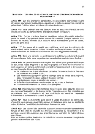 24
CHAPITRE 6 DES REGLES DE SECURITE, D’HYGIENE ET DE FONCTIONNNEMENT
DES BATIMENTS
Article 114- Sur tout chantier de construction, des dispositions appropriées doivent
être prises pour assurer la sécurité des travailleurs et celle des personnes étrangères
présentes à l’intérieur et aux abords du périmètre des travaux ;
Article 115- Tout chantier doit être ceinturé avant le début des travaux par une
clôture provisoire, qui sera conforme à la réglementation en vigueur ;
Article 116- Sur les chantiers, tous les travailleurs doivent être dotés selon leur
poste de travail, d’équipement devant assurer leur sécurité (casque, ceinture pour
travaux en hauteur, lunettes pour soudure, tenue fluorescente, paire de bottes,
paires de gants etc.)
Article 117- La nature et la qualité des matériaux, ainsi que les éléments de
construction à mettre en œuvre, doivent permettre aux futurs occupants d’exploiter la
construction dans les meilleures conditions de sécurité, d’hygiène et de santé ;
Article 118- Dans une parcelle, les aménagements extérieurs au bâtiment doivent
être assurés pour éviter toute stagnation des eaux résiduaires et des eaux de pluie ;
Article 119- Le permis de construire ne peut être délivré pour quelque édifice que
ce soit, si les règles d’hygiène et de sécurité propres à ce type de construction ne
sont pas prises en compte, notamment en matière d’assainissement et d’évacuation
en cas d’incendie. Ce sont notamment :
a- Le nivellement de la parcelle devant permettre l’écoulement naturel des eaux
de pluie dans le domaine public ;
b- Les installations appropriées pour le stockage dans les limites de la propriété,
et/ou l’évacuation des eaux usées et des eaux vannes ;
c- la prévision des issues et escaliers de secours ;
d- la facilité d’évacuation en cas de danger par les portes et fenêtres ;
e- l’utilisation de matériaux de construction appropriés.
Article 120- Des mesures complémentaires de sauvegarde et de sécurité, ainsi que
des moyens d’évacuation et de défense contre l’incendie peuvent être imposées aux
propriétaires, aux constructeurs et aux exploitants de certaines catégories
d’immeubles et établissements ouverts au public.
Article 121- Tous les bâtiments qu’ils soient à usage d’habitation, de commerce,
d’industrie ou de service, doivent être conçus et réalisés de sorte que les accédants
soient à l’abri de l’humidité et des infiltrations des eaux de pluie.
Article 122- Les façades des bâtiments publics et privés doivent être constamment
tenues en bon état de propreté. Les travaux nécessaires au ravalement et à la
peinture, peuvent être ordonnés aux propriétaires sur injonction de l’administration
compétente.
Pour les édifices publics, l’exécution de cette tâche incombe au service chargé de la
gestion du Patrimoine Bâti Public.
 