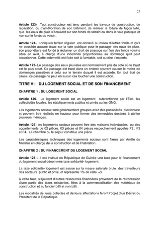 25
Article 123- Tout constructeur est tenu pendant les travaux de construction, de
réparation, ou d’amélioration de son bâtiment, de réaliser la toiture de façon telle,
que les eaux de pluie s’écoulent sur son fonds de terrain ou dans la voie publique et
non sur le fonds du voisin.
Article 124- Lorsqu’un terrain régulier est enclavé au milieu d’autres fonds et qu’il
ne possède aucune issue sur la voie publique pour le passage des eaux de pluie,
son propriétaire est fondé à réclamer un droit de passage sur l’un des fonds voisins
situé en aval, à charge d’une indemnité proportionnée au dommage qu’il peut
occasionner. Cette indemnité est fixée soit à l’amiable, soit au dire d’experts.
Article 125- Le passage des eaux pluviales est normalement pris du coté où le trajet
est le plus court. Ce passage est tracé dans un endroit pouvant causer le moins de
dommages possibles à celui sur le terrain duquel il est accordé. En tout état de
cause, ce passage ne peut en aucun cas toucher une construction.
TITRE V : DU LOGEMENT SOCIAL ET DE SON FINANCEMENT
CHAPITRE 1 : DU LOGEMENT SOCIAL
Article 126- Le logement social est un logement subventionné par l’Etat, les
collectivités locales, les établissements publics et privés ou les ONG.
Les logements sociaux sont généralement groupés avec des possibilités d’extension
et peuvent être réalisés en hauteur pour former des immeubles destinés à abriter
plusieurs ménages.
Article 127- les logements sociaux peuvent être des maisons individuelles ou des
appartements de 02 pièces, 03 pièces et 04 pièces respectivement appelés F2 ; F3
et F4. La chambre ou le séjour constitue une pièce.
Les caractéristiques techniques des logements sociaux sont fixées par Arrêté du
Ministre en charge de la construction et de l’habitation.
CHAPITRE 2 : DU FINANCEMENT DU LOGEMENT SOCIAL
Article 128 – Il est institué en République de Guinée une taxe pour le financement
du logement social dénommée taxe solidarité- logement.
La taxe solidarité- logement est assise sur la masse salariale brute des travailleurs
des secteurs public et privé, et représente 1% de celle –ci.
A cette taxe, s’ajoutent d’autres ressources financières provenant de la rétrocession
d’une partie des taxes existantes, liées à la commercialisation des matériaux de
construction et au foncier bâti et non bâti.
Les modalités de leurs collectes et de leurs affectations feront l’objet d’un Décret du
Président de la République.
 