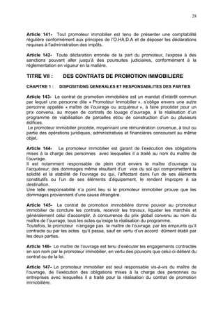 28
Article 141- Tout promoteur immobilier est tenu de présenter une comptabilité
régulière conformément aux principes de l’O.HA.D.A et de déposer les déclarations
requises à l’administration des impôts.
Article 142- Toute déclaration erronée de la part du promoteur, l’expose à des
sanctions pouvant aller jusqu’à des poursuites judiciaires, conformément à la
réglementation en vigueur en la matière.
TITRE VII : DES CONTRATS DE PROMOTION IMMOBILIERE
CHAPITRE 1 : DISPOSITIONS GENERALES ET RESPONSABILITES DES PARTIES
Article 143- Le contrat de promotion immobilière est un mandat d’intérêt commun
par lequel une personne dite « Promoteur Immobilier », s’oblige envers une autre
personne appelée « maître de l’ouvrage ou acquéreur », à faire procéder pour un
prix convenu, au moyen de contrats de louage d’ouvrage, à la réalisation d’un
programme de viabilisation de parcelles et/ou de construction d’un ou plusieurs
édifices.
Le promoteur immobilier procède, moyennant une rémunération convenue, à tout ou
partie des opérations juridiques, administratives et financières concourant au même
objet.
Article 144- Le promoteur immobilier est garant de l’exécution des obligations
mises à la charge des personnes avec lesquelles il a traité au nom du maître de
l’ouvrage.
Il est notamment responsable de plein droit envers le maître d’ouvrage ou
l’acquéreur, des dommages même résultant d’un vice du sol qui compromettent la
solidité et la stabilité de l’ouvrage ou qui, l’affectant dans l’un de ses éléments
constitutifs ou l’un de ses éléments d’équipement, le rendent impropre à sa
destination.
Une telle responsabilité n’a point lieu si le promoteur immobilier prouve que les
dommages proviennent d’une cause étrangère.
Article 145- Le contrat de promotion immobilière donne pouvoir au promoteur
immobilier de conclure les contrats, recevoir les travaux, liquider les marchés et
généralement celui d’accomplir, à concurrence du prix global convenu au nom du
maître de l’ouvrage, tous les actes qu’exige la réalisation du programme.
Toutefois, le promoteur n’engage pas le maître de l’ouvrage, par les emprunts qu’il
contracte ou par les actes qu’il passe, sauf en vertu d’un accord dûment établi par
les deux parties.
Article 146- Le maître de l’ouvrage est tenu d’exécuter les engagements contractés
en son nom par le promoteur immobilier, en vertu des pouvoirs que celui-ci détient du
contrat ou de la loi.
Article 147- Le promoteur immobilier est seul responsable vis-à-vis du maître de
l’ouvrage, de l’exécution des obligations mises à la charge des personnes ou
entreprises avec lesquelles il a traité pour la réalisation du contrat de promotion
immobilière.
 