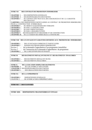 3
TITRE IX DES BATIMENTS MENAÇANT RUINE ET DES BATIMENTS INSALUBRES
CHAPITRE 1 . DES BATIMENTS MENAÇANT RUINE
CHAPITRE 2 . DES BATIMENTS INSALUBRES
TITRE X- DE LA LOCATION SIMPLE DES BATIMENTS
CHAPITRE 1 . DU LOCATOIRE ET DES LOYERS
CHAPITRE 2 . DES RESPONSABILITES DES PARTIES
CHAPITRE 3 . DES OBLIGATIONS DES PARTIES
TITRE XI – DE LA COPROPRIETE
CHAPITRE 1 DISPOSITIONHS GENERALES
CHAPITRE 2 DU SYNDICAT DES COPROPRIETAIRES
TITRE XII DES CLOTURES
TITRE XIII- DISPOSITIONS TRANSITOIRES ET FINALE
TITRE VII DES CONTRATS DE PROMOTION IMMOBILIERE
CHAPITRE 1 . DES DISPOSITIONS GENERALES
CHAPITRE 2 . DES RESPONSABILITES DES PARTIES
CHAPITRE 3 . DU CONTRAT DES TRAVAUX, DES ASSURANCES ET DE LA GARANTIE
DES TRAVAUX
CAHPITRE 4 DES DISPOSITIONS PARTICULIERES AU CONTRAT DE PROMOTION IMMOBILIERE
POUR LA CONSTRUCTION D’IMMEUBLES
CHAPITRE 5 . DU MODE D’ACQUISITION DES TERRAINS
CHAPITRE 6 . DU BAIL A CONSTRUCTION
CHAPITRE 7 . DU BAIL EMPHYTEOTIQUE
CHAPITRE 8 . DU BAIL A REHABILITATION
CHAPITRE 9 . DES REGLEMENTS D’URBANISME ET DE CONSTRUCTION
CHAPITRE 10 . DE LA CESSION DES IMMEUBLES A CONSTRUIRE
TITRE VIII DES AVANTAGES ET GARANTIES OFFERTES AUX PROMOTEURS IMMOBLIERS
CHAPITRE 1 . DES AVANTAGES COMMUNS ET PARTICULIERS
CHAPITRE 2 . DOSSIER DES PROGRAMMES IMMOBILIERS
Section 1 . de la demande d’approbation d’un programme immobilier
Section 2 . de l’instruction de la demande d’approbation du programme
CHAPITRE 3 . DE LA RECEPTION DES OUVRAGES
 