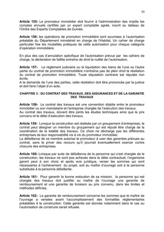 30
Article 155- Le promoteur immobilier doit fournir à l’administration des impôts les
comptes annuels certifiés par un expert comptable agréé, inscrit au tableau de
l’Ordre des Experts Comptables de Guinée.
Article 156- les opérations de promotion immobilière sont soumises à l’autorisation
préalable du Département ministériel en charge de l’Habitat. Un cahier de charge
particulier fixe les modalités pratiques de cette autorisation pour chaque catégorie
d’opération immobilière.
En plus des cas d’annulation spécifique de l’autorisation prévue par les cahiers de
charge, la déclaration de faillite entraîne de droit la nullité de l’autorisation.
Article 157- Le règlement judiciaire ou la liquidation des biens de l’une ou l’autre
partie du contrat de promotion immobilière n’entraîne pas de plein droit la résiliation
du contrat de promotion immobilière. Toute stipulation contraire est réputée non
écrite.
A la demande de l’une des parties, cette résiliation doit être prononcée par la justice
et doit faire l’objet d’un acte.
CHAPITRE 3 : DU CONTRAT DES TRAVAUX, DES ASSURANCES ET DE LA GARANTIE
DES TRAVAUX
Article 158- Le contrat des travaux est une convention établie entre le promoteur
immobilier ou son mandataire et l’entreprise chargée de l’exécution des travaux.
Au contrat des travaux, doivent être joints les études techniques ainsi que le prix
convenu et le délai d’exécution des travaux.
Article 159- Lorsque la construction est réalisée par un groupement d’entreprises, le
contrat peut désigner un membre du groupement qui est réputé être chargé de la
coordination de la totalité des travaux. Ce choix ne décharge pas les différentes
entreprises de leur responsabilité vis à vis du promoteur immobilier.
La défaillance de ce membre autorise le promoteur à user des garanties prévues au
contrat, sans le priver des recours qu’il pourrait éventuellement exercer contre
chacune des entreprises.
Article 160- Lorsque par suite de défaillance de la personne qui s’est chargée de la
construction, les travaux ne sont pas achevés dans le délai contractuel, l’organisme
garant peut à son choix et après avis juridique, verser les sommes qui sont
nécessaires à l’achèvement du projet, soit au maître d’ouvrage soit à la personne
substituée à la personne défaillante.
Article 161- Pour garantir la bonne exécution de sa mission, la personne qui est
chargée des travaux doit justifier au maître de l’ouvrage une garantie de
remboursement et une garantie de livraison au prix convenu, dans les limites et
méthodes définies.
Article 162- La garantie de remboursement concerne les sommes que le maître de
l’ouvrage a versées avant l’accomplissement des formalités réglementaires
préalables à la construction. Cette garantie est donnée notamment dans le cas ou
l’autorisation de construire serait refusée.
 