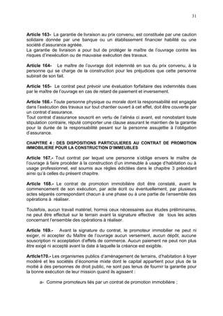 31
Article 163- La garantie de livraison au prix convenu, est constituée par une caution
solidaire donnée par une banque ou un établissement financier habilité ou une
société d’assurance agréée.
La garantie de livraison a pour but de protéger le maître de l’ouvrage contre les
risques d’inexécution ou de mauvaise exécution des travaux.
Article 164- Le maître de l’ouvrage doit indemnité en sus du prix convenu, à la
personne qui se charge de la construction pour les préjudices que cette personne
subirait de son fait.
Article 165- Le contrat peut prévoir une évaluation forfaitaire des indemnités dues
par le maître de l’ouvrage en cas de retard de paiement et inversement.
Article 166.- Toute personne physique ou morale dont la responsabilité est engagée
dans l’exécution des travaux sur tout chantier ouvert à cet effet, doit être couverte par
un contrat d’assurance.
Tout contrat d’assurance souscrit en vertu de l’alinéa ci avant, est nonobstant toute
stipulation contraire, réputé comporter une clause assurant le maintien de la garantie
pour la durée de la responsabilité pesant sur la personne assujettie à l’obligation
d’assurance.
CHAPITRE 4 : DES DISPOSITIONS PARTICULIERES AU CONTRAT DE PROMOTION
IMMOBILIERE POUR LA CONSTRUCTION D’IMMEUBLES
Article 167.- Tout contrat par lequel une personne s’oblige envers le maître de
l’ouvrage à faire procéder à la construction d’un immeuble à usage d’habitation ou à
usage professionnel, est soumis aux règles édictées dans le chapitre 3 précédant
ainsi qu’à celles du présent chapitre.
Article 168.- Le contrat de promotion immobilière doit être constaté, avant le
commencement de son exécution, par acte écrit ou éventuellement, par plusieurs
actes séparés correspondant chacun à une phase ou à une partie de l’ensemble des
opérations à réaliser.
Toutefois, aucun travail matériel, hormis ceux nécessaires aux études préliminaires,
ne peut être effectué sur le terrain avant la signature effective de tous les actes
concernant l’ensemble des opérations à réaliser.
Article 169.- Avant la signature du contrat, le promoteur immobilier ne peut ni
exiger, ni accepter du Maître de l’ouvrage aucun versement, aucun dépôt, aucune
souscription ni acceptation d’effets de commerce. Aucun paiement ne peut non plus
être exigé ni accepté avant la date à laquelle la créance est exigible.
ArtIcle170.- Les organismes publics d’aménagement de terrains, d’habitation à loyer
modéré et les sociétés d’économie mixte dont le capital appartient pour plus de la
moitié à des personnes de droit public, ne sont pas tenus de fournir la garantie pour
la bonne exécution de leur mission quand ils agissent :
a- Comme promoteurs liés par un contrat de promotion immobilière ;
 