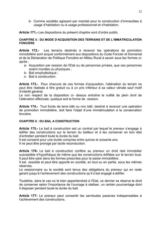 32
b- Comme sociétés agissant par mandat pour la construction d’immeubles à
usage d’habitation ou à usage professionnel et d’habitation.
Article 171.- Les dispositions du présent chapitre sont d’ordre public.
CHAPITRE 5 : DU MODE D’ACQUISITION DES TERRAINS ET DE L’IMMATRICULATION
FONCIERE
Article 172.- Les terrains destinés à recevoir les opérations de promotion
immobilière sont acquis conformément aux dispositions du Code Foncier et Domanial
et de la Déclaration de Politique Foncière en Milieu Rural à savoir sous les formes ci-
après :
a- Acquisition par cession de l’Etat ou de personnes privées, que ces personnes
soient morales ou physiques ;
b- Bail emphytéotique ;
c- Bail à construction.
Article 173.- Pour chacune de ces formes d’acquisition, l’aliénation du terrain ne
peut être réalisée à titre gratuit ou à un prix inférieur à sa valeur vénale sauf motif
d’intérêt général.
Le non respect de la disposition ci- dessus entraîne la nullité de plein droit de
l’aliénation effectuée, quelque soit la forme de cession.
Article 174.- Tout fonds de terre bâti ou non bâti, destiné à recevoir une opération
de promotion immobilière, doit faire l’objet d’une immatriculation à la conservation
foncière.
CHAPITRE 6 : DU BAIL A CONSTRUCTION
Article 175.- Le bail à construction est un contrat par lequel le preneur s’engage à
édifier des constructions sur le terrain du bailleur et à les conserver en bon état
d’entretien pendant toute la durée du bail.
Il est consenti pour une durée comprise entre quinze et soixante ans.
Il ne peut être prorogé par tacite reconduction.
Article 176- Le bail à construction confère au preneur un droit réel immobilier
susceptible d’hypothèque de même que les constructions édifiées sur le terrain loué.
Il peut être saisi dans les formes prescrites pour la saisie immobilière.
Il est cessible et peut être apporté en société, en tout ou en partie, sous les mêmes
réserves.
Le cessionnaire ou la société sont tenus des obligations du preneur qui en reste
garant jusqu’à l’achèvement des constructions qu’il s’est engagé à édifier.
Toutefois, dans le cas où le bien appartiendrait à l’Etat, ce dernier se réserve le droit
de conserver selon l’importance de l’ouvrage à réaliser, un certain pourcentage dont
il disposer pendant toute la durée du bail.
Article 177- Le preneur peut consentir les servitudes passives indispensables à
l’achèvement des constructions.
 