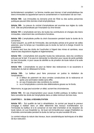 34
territorialement compétent. La femme mariée peut donner à bail emphytéotique les
biens immeubles lui appartenant sans le consentement ni l’autorisation de son mari.
Article 189- Les immeubles du domaine privé de l’Etat ou des autres personnes
publiques peuvent être donnés à bail emphytéotique
Article 190- La preuve du contrat d’emphytéose est soumise aux règles du code
Civil. Elle est préconstituée par l’inscription au livre foncier.
Article 191- L’emphytéote est tenu de toutes les contributions et charges des biens
immeubles, notamment des contributions foncières.
Article 192- L’emphytéote profite du droit d’accession pendant toute la durée de la
convention.
Il peut acquérir, au profit de l’immeuble, des servitudes actives et le grever de celles
passives, pour le temps qui n’excèdera pas la durée du bail et à charge d’avertir le
propriétaire.
Il exerce seul tous les droits de l’usufruitier à l’égard des mines et carrières, sous
réserve des dispositions légales et règlementaires.
Article 193- L’emphytéote doit acquitter toutes les redevances, dans les conditions
prévues par le bail. Il ne peut en demander la réduction pour cause de perte partielle
du bien immeuble, ni pour cause de stérilité ou de privation de toute nature à la suite
de cas fortuit.
Article 194- L’emphytéote ne peut se libérer des redevances ni se soustraire à
l’exécution du bail en délaissant le fonds.
Article 195- Le bailleur peut faire prononcer en justice la résiliation de
l’emphytéose :
a- à défaut de paiement de deux années consécutives de la redevance et
après une sommation restée sans effet,
b- en cas d’inexécution des conditions du contrat,
c- ou si l’emphytéote a commis des détériorations graves sur le fonds.
Néanmoins, le juge peut accorder un délai, suivant les circonstances.
Article 196- En cas d’expropriation pour cause d’utilité publique, le bailleur devra
faire connaître les droits de l’emphytéote dans un délai minimum de trois mois.
CHAPITRE 8 : DU BAIL A REHABILITATION
Article 197.- Est qualifié de bail à réhabilitation, le contrat par lequel le preneur
s’engage à réaliser dans un délai déterminé des travaux d’amélioration sur
l’immeuble du bailleur et à le conserver en bon état d’entretien et de réception de
toute nature, en vue d’exploiter ou de louer cet immeuble pour usage d’habitation ou
d’activités commerciales pendant la durée du bail qui ne peut excéder 60 ans.
Le contrat indique la nature des travaux, leurs caractéristiques techniques et le délai
de leur exécution.
 