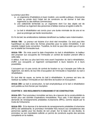 35
Le preneur peut être :
a- un organisme d’habitations à loyer modéré, une société publique, d’économie
mixte ou privée dont l’objet est de construire ou de donner à bail des
logements ou des édifices commerciaux,
b- une collectivité territoriale ou un organisme dont l’un des objets est de
contribuer au logement des personnes à faibles revenus et agréé à cette fin.
c- Le bail à réhabilitation est conclu pour une durée minimale de dix ans et ne
peut se prolonger par tacite reconduction.
En fin de bail, les améliorations réalisées bénéficient au bailleur sans indemnisation.
Article 198- Le preneur est titulaire d’un droit réel immobilier. Ce droit peut être
hypothéqué ou saisi dans les formes prescrites pour la saisie immobilière. Il est
cessible malgré toute convention. Toutefois, le droit ne peut être cédé que s’il porte
sur la totalité de l’immeuble loué.
Article 199- Six mois avant la date d’expiration du bail à réhabilitation, le bailleur
doit proposer aux occupants de l’immeuble un contrat de location prenant effet à
cette date.
A défaut, il est tenu au plus tard trois mois avant l’expiration du bail à réhabilitation,
d’offrir aux occupants un logement correspondant à leurs besoins et à leurs
possibilités.
L’occupant qui n’a pas conclu de contrat de location ou qui n’accepte pas l’offre de
règlement, est déchu de tout titre d’occupation de l’immeuble à l’expiration du bail à
réhabilitation.
En tout état de cause, au terme du bail à réhabilitation, le preneur est tenu de
restituer au bailleur l’immeuble en bon état libre de location et d’occupation.
Article 200- Le bail à construction, le bail emphytéotique et le bail à réhabilitation
sont publiés au livre foncier par inscription.
CHAPITRE 9 : DES REGLEMENTS D’URBANISME ET DE CONSTRUCTION
Article 201- Tout promoteur immobilier est tenu de s’assurer de la constructibilité du
terrain pour ses activités d’opérations immobilières. Pour cela, il doit déposer une
demande de renseignements préalables d’urbanisme (RPU), comme stipulé par le
Code de l’Urbanisme.
Article 202- Si la réponse à la demande de renseignements préalables d’urbanisme
(RPU) est satisfaisante, le promoteur immobilier fera recours aux compétences des
personnes agréés pour les études de son projet. Sur la base de ces études, le
promoteur ou son mandataire sollicite un permis de construire auprès des services
compétents en la matière.
 
