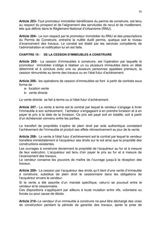 36
Article 203- Tout promoteur immobilier bénéficiaire du permis de construire, est tenu
au respect du prospect et de l’alignement des servitudes de recul et de nivellement,
tels que définis dans le Règlement National d’Urbanisme (RNU).
Article 204- Le non respect par le promoteur immobilier du RNU et des prescriptions
du Permis de Construire, entraîne la nullité dudit permis, quelque soit le niveau
d’avancement des travaux. Le constat est établi par les services compétents de
l’administration et notification lui en est faite.
CHAPITRE 10 : DE LA CESSION D’IMMEUBLES A CONSTRUIRE
Article 205- La cession d’immeubles à construire, est l’opération par laquelle le
promoteur immobilier s’oblige à réaliser un ou plusieurs immeubles dans un délai
déterminé et à conclure avec une ou plusieurs personnes appelées preneurs, la
cession rémunérée au terme des travaux ou en l’état futur d’achèvement.
Article 206- les opérations de cession d’immeubles se font à partir de contrats sous
forme de :
a- location vente
b- vente directe
La vente directe se fait à terme ou à l’état futur d’achèvement.
Article 207.- La vente à terme est le contrat par lequel le vendeur s’engage à livrer
l’immeuble à son achèvement, l’acheteur s’engageant à en prendre livraison et à en
payer le prix à la date de la livraison. Ce prix est payé soit en totalité, soit à partir
d’un échéancier convenu entre les parties.
Le transfert de propriétés s’opère de plein droit par acte authentique constatant
l’achèvement de l’immeuble et produit ses effets rétroactivement au jour de la vente.
Article 208- La vente à l’état futur d’achèvement est le contrat par lequel le vendeur
transfère immédiatement à l’acquéreur ses droits sur le sol ainsi que la propriété des
constructions existantes.
Les ouvrages à construire deviennent la propriété de l’acquéreur au fur et à mesure
de leur exécution. L’acquéreur est tenu d’en payer le prix au fur et à mesure de
l’avancement des travaux.
Le vendeur conserve les pouvoirs de maître de l’ouvrage jusqu’à la réception des
travaux.
Article 209- La cession par l’acquéreur des droits qu’il tient d’une vente d’immeuble
à construire, substitue de plein droit le cessionnaire dans les obligations de
l’acquéreur envers le vendeur.
Si la vente a été assortie d’un mandat spécifique, celui-ci se poursuit entre le
vendeur et le cessionnaire.
Ces dispositions s’appliquent par ailleurs à toute mutation entre vifs, volontaire ou
forcée ou pour cause de décès.
Article 210- Le vendeur d’un immeuble à construire ne peut être déchargé des vices
de construction pendant la période de garantie des travaux, après la prise de
 