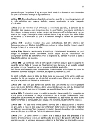 37
possession par l’acquéreur. Il n’y aura pas lieu à résolution du contrat ou à diminution
du prix si le vendeur s’oblige à réparer le vice.
Article 211- Dans tous les cas, les règles prescrites quant à la réception provisoire et
à celle définitive des travaux réalisés, restent applicables à cette catégorie
d’opération.
Article 212- Le vendeur d’un immeuble à construire est tenu, à compter de la
réception des travaux, aux obligations dont les architectes, ingénieurs, contrôleurs
techniques, entrepreneurs et autres personnes liées au maître de l’ouvrage par un
contrat de louage d’ouvrage sont eux-mêmes tenus. Il n’y aura pas lieu à résolution
de la vente ou à diminution du prix si le vendeur s’oblige à réparer les dommages
notifiés.
Article 213- L’action résultant des vices rédhibitoires, doit être intentée par
l’acquéreur dans un délai de trois (03) mois, suivant la nature desdits vices et suivant
l’usage du lieu où la vente a été faite.
Article 214- Dans le cas de vente à l’état futur d’achèvement, le vendeur ne peut
exiger ni accepter aucun versement, aucun dépôt, aucune souscription ou
acceptation d’effets de commerce avant la signature du contrat, ni avant la date à
laquelle la créance est exigible.
Article 215- Le contrat de vente à terme peut seulement stipuler que des dépôts de
garantie seront faits, à mesure de l’avancement des travaux, à un compte spécial
ouvert au nom de l’acquéreur par un organisme habilité à cet effet.
Les fonds ainsi déposés sont inaccessibles, insaisissables et indisponibles dans la
limite des sommes dues par l’acheteur, sauf pour le paiement du prix.
Ils sont restitués, dans le délai de trois mois, au déposant si la vente n’est pas
conclue du fait du vendeur ou si elle fait apparaître une différence anormale par
rapport aux prévisions du contrat préliminaire.
Article 216- Ne sont pas considérés comme des versements au sens du présent
code, les dépôts de fonds effectués dans un compte bancaire au nom du déposant et
dont celui-ci peut à tout moment disposer sans restriction d’aucune sorte.
Article 217- Tout contrat ayant pour objet le transfert de propriété d’un immeuble ou
d’une partie d’immeuble à usage d’habitation ou à usage professionnel avec
l’obligation pour l’acheteur d’effectuer des versements ou des dépôts de fonds avant
l’achèvement de la construction, doit sous peine de nullité, revêtir la forme notariée.
Article 218- Au cas où le contrat défini à l’article 217 ci-dessus prévoit la révision
du prix, celui-ci ne peut être calculé qu’en fonction de la variation d’un indice national
du bâtiment tous corps d’état, mesurant l’évolution du coût des acteurs de production
dans le bâtiment et publié par l’administration compétente.
Article 219.- La vente prévue à l’article 218 ci-dessus peut être précédée d’un
contrat préliminaire par lequel, en contrepartie d’un dépôt de garantie effectué à un
compte spécial, le vendeur s’engage à réserver à l’acheteur un immeuble ou une
 