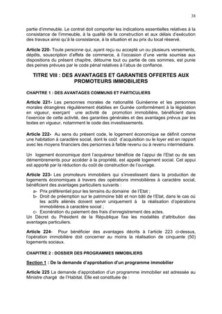 38
partie d’immeuble. Le contrat doit comporter les indications essentielles relatives à la
consistance de l’immeuble, à la qualité de la construction et aux délais d’exécution
des travaux ainsi qu’à la consistance, à la situation et au prix du local réservé.
Article 220- Toute personne qui, ayant reçu ou accepté un ou plusieurs versements,
dépôts, souscription d’effets de commerce, à l’occasion d’une vente soumise aux
dispositions du présent chapitre, détourne tout ou partie de ces sommes, est punie
des peines prévues par le code pénal relatives à l’abus de confiance.
TITRE VIII : DES AVANTAGES ET GARANTIES OFFERTES AUX
PROMOTEURS IMMOBILIERS
CHAPITRE 1 : DES AVANTAGES COMMUNS ET PARTICULIERS
Article 221- Les personnes morales de nationalité Guinéenne et les personnes
morales étrangères régulièrement établies en Guinée conformément à la législation
en vigueur, exerçant une activité de promotion immobilière, bénéficient dans
l’exercice de cette activité, des garanties générales et des avantages prévus par les
textes en vigueur, notamment le code des investissements.
Article 222- Au sens du présent code, le logement économique se définit comme
une habitation à caractère social, dont le coût d’acquisition ou le loyer est en rapport
avec les moyens financiers des personnes à faible revenu ou à revenu intermédiaire.
Un logement économique dont l’acquéreur bénéficie de l’appui de l’Etat ou de ses
démembrements pour accéder à la propriété, est appelé logement social. Cet appui
est apporté par la réduction du coût de construction de l’ouvrage.
Article 223- Les promoteurs immobiliers qui s’investissent dans la production de
logements économiques à travers des opérations immobilières à caractère social,
bénéficient des avantages particuliers suivants :
a- Prix préférentiel pour les terrains du domaine de l’Etat ;
b- Droit de préemption sur le patrimoine bâti et non bâti de l’Etat, dans le cas où
les actifs aliénés doivent servir uniquement à la réalisation d’opérations
immobilières à caractère social ;
c- Exonération du paiement des frais d’enregistrement des actes.
Un Décret du Président de la République fixe les modalités d’attribution des
avantages particuliers.
Article 224- Pour bénéficier des avantages décrits à l’article 223 ci-dessus,
l’opération immobilière doit concerner au moins la réalisation de cinquante (50)
logements sociaux.
CHAPITRE 2 : DOSSIER DES PROGRAMMES IMMOBILIERS
Section 1 : De la demande d’approbation d’un programme immobilier
Article 225 La demande d’approbation d’un programme immobilier est adressée au
Ministre chargé de l’Habitat. Elle est constituée de :
 