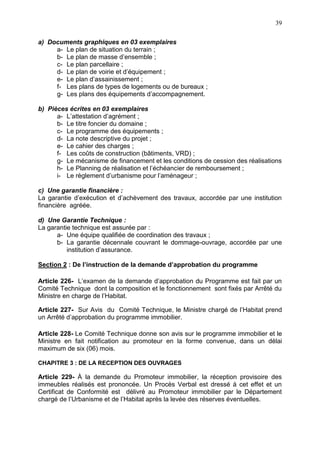 39
a) Documents graphiques en 03 exemplaires
a- Le plan de situation du terrain ;
b- Le plan de masse d’ensemble ;
c- Le plan parcellaire ;
d- Le plan de voirie et d’équipement ;
e- Le plan d’assainissement ;
f- Les plans de types de logements ou de bureaux ;
g- Les plans des équipements d’accompagnement.
b) Pièces écrites en 03 exemplaires
a- L’attestation d’agrément ;
b- Le titre foncier du domaine ;
c- Le programme des équipements ;
d- La note descriptive du projet ;
e- Le cahier des charges ;
f- Les coûts de construction (bâtiments, VRD) ;
g- Le mécanisme de financement et les conditions de cession des réalisations
h- Le Planning de réalisation et l’échéancier de remboursement ;
i- Le règlement d’urbanisme pour l’aménageur ;
c) Une garantie financière :
La garantie d’exécution et d’achèvement des travaux, accordée par une institution
financière agréée.
d) Une Garantie Technique :
La garantie technique est assurée par :
a- Une équipe qualifiée de coordination des travaux ;
b- La garantie décennale couvrant le dommage-ouvrage, accordée par une
institution d’assurance.
Section 2 : De l’instruction de la demande d’approbation du programme
Article 226- L’examen de la demande d’approbation du Programme est fait par un
Comité Technique dont la composition et le fonctionnement sont fixés par Arrêté du
Ministre en charge de l’Habitat.
Article 227- Sur Avis du Comité Technique, le Ministre chargé de l’Habitat prend
un Arrêté d’approbation du programme immobilier.
Article 228- Le Comité Technique donne son avis sur le programme immobilier et le
Ministre en fait notification au promoteur en la forme convenue, dans un délai
maximum de six (06) mois.
CHAPITRE 3 : DE LA RECEPTION DES OUVRAGES
Article 229- À la demande du Promoteur immobilier, la réception provisoire des
immeubles réalisés est prononcée. Un Procès Verbal est dressé à cet effet et un
Certificat de Conformité est délivré au Promoteur immobilier par le Département
chargé de l’Urbanisme et de l’Habitat après la levée des réserves éventuelles.
 