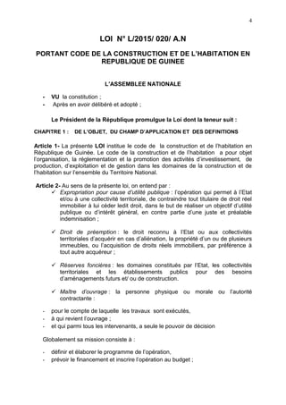 4
LOI N° L/2015/ 020/ A.N
PORTANT CODE DE LA CONSTRUCTION ET DE L’HABITATION EN
REPUBLIQUE DE GUINEE
L’ASSEMBLEE NATIONALE
- VU la constitution ;
- Après en avoir délibéré et adopté ;
Le Président de la République promulgue la Loi dont la teneur suit :
CHAPITRE 1 : DE L’OBJET, DU CHAMP D’APPLICATION ET DES DEFINITIONS
Article 1- La présente LOI institue le code de la construction et de l’habitation en
République de Guinée. Le code de la construction et de l’habitation a pour objet
l’organisation, la réglementation et la promotion des activités d’investissement, de
production, d’exploitation et de gestion dans les domaines de la construction et de
l’habitation sur l’ensemble du Territoire National.
Article 2- Au sens de la présente loi, on entend par :
 Expropriation pour cause d’utilité publique : l’opération qui permet à l’Etat
et/ou à une collectivité territoriale, de contraindre tout titulaire de droit réel
immobilier à lui céder ledit droit, dans le but de réaliser un objectif d’utilité
publique ou d’intérêt général, en contre partie d’une juste et préalable
indemnisation ;
 Droit de préemption : le droit reconnu à l’Etat ou aux collectivités
territoriales d’acquérir en cas d’aliénation, la propriété d’un ou de plusieurs
immeubles, ou l’acquisition de droits réels immobiliers, par préférence à
tout autre acquéreur ;
 Réserves foncières : les domaines constitués par l’Etat, les collectivités
territoriales et les établissements publics pour des besoins
d’aménagements futurs et/ ou de construction.
 Maître d’ouvrage : la personne physique ou morale ou l’autorité
contractante :
- pour le compte de laquelle les travaux sont exécutés,
- à qui revient l’ouvrage ;
- et qui parmi tous les intervenants, a seule le pouvoir de décision
Globalement sa mission consiste à :
- définir et élaborer le programme de l’opération,
- prévoir le financement et inscrire l’opération au budget ;
 