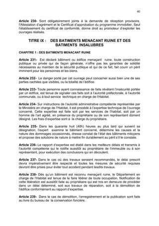 40
Article 230- Sont obligatoirement joints à la demande de réception provisoire,
l’Attestation d’agrément et le Certificat d’approbation du programme immobilier. Seul
l’établissement du certificat de conformité, donne droit au promoteur d’exploiter les
ouvrages réalisés.
TITRE IX : DES BATIMENTS MENACANT RUINE ET DES
BATIMENTS INSALUBRES
CHAPITRE 1 : DES BATIMENTS MENACANT RUINE
Article 231- Est déclaré bâtiment ou édifice menaçant ruine, toute construction
publique ou privée qui de façon générale, n’offre pas les garanties de solidité
nécessaires au maintien de la sécurité publique et qui de ce fait, fait courir un péril
imminent pour les personnes et les biens.
Article 232- Le danger porté par cet ouvrage peut concerner aussi bien une de ses
parties cachées que visibles, ou la totalité de l’édifice.
Article 233- Toute personne ayant connaissance de faits révélant l’insécurité portée
par un édifice, est tenue de signaler ces faits soit à l’autorité préfectorale, à l’autorité
communale, ou à tout service technique en charge de l’Habitat.
Article 234- Sur instructions de l’autorité administrative compétente représentée par
le Ministère en charge de l’Habitat, il est procédé à l’expertise technique de l’ouvrage
concerné. Cette expertise est faite soit par les services de l’habitat, soit par un
homme de l’art agréé, en présence du propriétaire ou de son représentant dûment
désigné. Les frais d’expertise sont à la charge du propriétaire.
Article 235- Dans les quarante huit (48h) heures au plus tard qui suivent sa
désignation, l’expert examine le bâtiment concerné, détermine les causes et la
nature des dommages occasionnés, dresse constat de l’état des bâtiments mitoyens
et propose des solutions de nature à mettre fin durablement au péril s’il le constate.
Article 236- Le rapport d’expertise est établi dans les meilleurs délais et transmis à
l’autorité compétente qui le notifie aussitôt au propriétaire de l’immeuble ou à son
représentant, pour exécution des conclusions qui en découlent.
Article 237- Dans le cas où des travaux seraient recommandés, le délai prescrit
devra impérativement être respecté et toutes les mesures de sécurité requises
devront être prises pour éviter tout accident pendant lesdits travaux.
Article 238- Dès qu’un bâtiment est reconnu menaçant ruine, le Département en
charge de l’Habitat est tenue de le faire libérer de toute occupation. Notification de
cette libération est aussitôt faite au propriétaire qui est mis en demeure de procéder
dans un délai déterminé, soit aux travaux de réparation, soit à la démolition de
l’édifice conformément au rapport d’expertise.
Article 239- Dans le cas de démolition, l’enregistrement et la publication sont faits
au livre du bureau de la conservation foncière.
 
