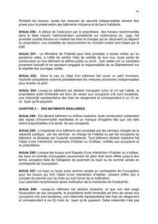 41
Pendant les travaux, toutes les mesures de sécurité indispensables doivent être
prises pour la préservation des bâtiments mitoyens et de leurs habitants.
Article 240- A défaut de l’exécution par le propriétaire des travaux recommandés
dans le délai imparti, l’administration compétente sur ordonnance du juge, fait
procéder auxdits travaux en mettant les frais et charges qui en découlent au dépend
du propriétaire. Les modalités de recouvrement du montant investi sont fixées par le
juge.
Article 241- Le Ministère de l’Habitat peut faire procéder à toutes visites qui lui
paraîtront utiles, à l’effet de vérifier l’état de solidité de tout mur, toute partie de
construction ou tout bâtiment et édifice public ou privé.. Ces visites ont un caractère
purement indicatif et ne sauraient engagés la responsabilité de ce Département sur
la stabilité des ouvrages visités.
Article 242- Dans le cas où l’état d’un bâtiment fait courir un péril imminent,
l’autorité compétente ordonne préalablement les mesures provisoires indispensables
pour écarter ce péril.
Article 243- Lorsqu’un bâtiment est déclaré menaçant ruine et s’il est habité, le
propriétaire dudit immeuble est tenu de verser aux occupants s’ils sont locataires,
une indemnité représentative des frais de relogement et correspondant à un (1) an
du loyer qu’ils payaient.
CHAPITRE 2 : DES BATIMENTS INSALUBRES
Article 244- Est déclaré bâtiment ou édifice insalubre, toute construction présentant
des signes d’incommodité manifestes et un manque d’hygiène tels que ces faits
soient préjudiciables à la santé de ses occupants.
Article 245- L’insalubrité d’un bâtiment est constatée par les services chargés de la
salubrité publique, par les services en charge de l’habitat ou par les occupants du
bâtiment, et déclarée par l’autorité compétente. Tout bâtiment déclaré insalubre fait
l’objet d’une interdiction temporaire d’habiter ou d’utiliser, notifiée aux occupants et
au propriétaire.
Article 246- Lorsque les locaux sont frappés d’une interdiction d’habiter ou d’utiliser,
les baux et contrats d’occupation poursuivent de plein droit leurs effets jusqu’à leur
terme, exception faite de l’obligation de paiement du loyer ou de somme versée en
contrepartie de l’occupation.
Article 247- Le loyer ou toute autre somme versée en contrepartie de l’occupation
pour les locaux qui font l’objet d’une interdiction d’habiter, cessent d’être dus à
compter du premier jour du mois qui suit l’envoi de la notification.
Leur paiement recommence après notification de la mainlevée de l’insalubrité.
Article 248- Lorsqu’un bâtiment est déclaré insalubre, et que son état exige
l’évacuation de ses occupants, le propriétaire dudit immeuble est tenu de verser aux
occupants s’ils sont locataires, une indemnité représentative des frais de relogement
et correspondant à six (6) mois du loyer qu’ils payaient. Cette indemnité n’est pas
 