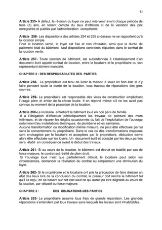 43
Article 255- A défaut, la révision du loyer ne peut intervenir avant chaque période de
trois (3) ans, en tenant compte du taux d’inflation et de la variation des prix
enregistrés et publiés par l’administration compétente.
Article 256- Les dispositions des articles 254 et 255 ci-dessus ne se rapportent qu’à
la location simple.
Pour la location vente, le loyer est fixe et non révisable, ainsi que la durée de
paiement total du bâtiment, sauf dispositions contraires stipulées dans le contrat de
la location vente.
Article 257- Toute location de bâtiment, est subordonnée à l’établissement d’un
document écrit appelé contrat de location, entre le locataire et le propriétaire ou son
représentant dûment mandaté.
CHAPITRE 2 : DES RESPONSABILITES DES PARTIES
Article 258- Le propriétaire est tenu de livrer la maison à louer en bon état et d’y
faire pendant toute la durée de la location, tous travaux de réparations des gros
œuvres.
Article 259- Le propriétaire est responsable des vices de construction empêchant
l’usage plein et entier de la chose louée. Il en répond même s’il ne les avait pas
connus au moment de la passation de la location.
Article 260-Le locataire entretient le bâtiment loué en bon père de famille.
Il a l’obligation d’effectuer périodiquement les travaux de peinture des murs
intérieurs, et de réparer les dégâts occasionnés du fait de l’exploitation de l’ouvrage
notamment les installations électriques, de plomberie et les sanitaires.
Aucune transformation ou modification même mineure, ne peut être effectuée par lui
sans le consentement du propriétaire. Dans le cas où des transformations majeures
sont envisagées par le locataire et acceptées par le propriétaire, déduction devra
alors être effectuée sur les loyers. Un document écrit et accepté par les deux parties
sera établi en conséquence avant le début des travaux.
Article 261- Si au cours de la location, le bâtiment est détruit en totalité par cas de
force majeure, le contrat est résilié de plein droit.
Si l’ouvrage loué n’est que partiellement détruit, le locataire peut selon les
circonstances, demander la résiliation du contrat ou simplement une diminution du
loyer.
Article 262- Si le propriétaire et le locataire ont pris la précaution de faire dresser un
état des lieux lors de la conclusion du contrat, le preneur doit rendre le bâtiment tel
qu’il l’a reçu, en se basant sur cet état sauf ce qui aurait pu être dégradé au cours de
la location, par vétusté ou force majeure.
CHAPITRE 3 : DES OBLIGATIONS DES PARTIES
Article 263- Le propriétaire assume tous frais de grande réparation. Les grandes
réparations s’entendent par tous travaux sans lesquels les locaux sont inhabitables.
 