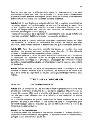 44
Rentrent dans ces cas : la réfection de la toiture, la réparation du mur qui s’est
effondré ou qui menace de l’être, les installations ou tous les travaux dont le coût est
supérieur au loyer mensuel, à l’exception de ceux indiqués à l’article 260 qui relèvent
exclusivement du locataire sauf stipulation contraire du contrat.
Article 264- En plus des travaux indiqués à l’article 260, le locataire assure les frais
des petites réparations c’est-à-dire celles qui permettent de maintenir les locaux dans
un état d’hygiène, de propreté et de fonctionnalité convenables. Rentrent dans ce
cadre : le remplacement des serrures, des luminaires, le débouchage de la
tuyauterie, la vidange de la fosse septique…
Il est aussi responsable de la réparation des dégradations qu’il a causé du fait d’une
mauvaise exploitation du bâtiment, si cette responsabilité est établie.
Article 265-. Pour le logement individuel, en plus des dispositions des articles 263 et
264 ci-dessus, le locataire est responsable des travaux de peinture des murs
extérieurs, des bâtiments annexes et de la clôture ainsi que de l’entretien de la cour.
Article 266- Pour les logements collectifs, les travaux de peinture des murs
extérieurs, des espaces communs (couloirs, cage d’escaliers…), des bâtiments
annexes et des clôtures sont supportés par le propriétaire.
De manière générale, à défaut de spécifications particulières dans les contrats liant
le propriétaire aux locataires, toutes les charges existantes dans les espaces
communs, sont supportées par le propriétaire, à l’exception de l’entretien de la cour
qui est une responsabilité partagée entre les locataires sur la base des dispositions
contractuelles.
Article 267- Le locataire doit avoir un comportement social qui sauvegarde à tout
moment ses bonnes relations avec le propriétaire, les membres de sa famille avec
ceux de la famille du propriétaire ou d’autres voisins jouissant légalement des lieux
habités.
TITRE XI : DE LA COPROPRIETE
CHAPITRE 1 : DISPOSITIONS GENERALES
Article 268- La copropriété est une modalité du droit de propriété qui découle de la
pluralité des titulaires du droit sur la chose. Ce régime s'applique à tout immeuble ou
groupe d'immeubles bâtis, dont la propriété est répartie entre plusieurs personnes
par lots, comprenant chacune une partie privative et une quote-part de parties
communes.
La copropriété concerne les parties situées dans le même immeuble. Le droit de
propriété de chacun est ramené à une quote-part dont le copropriétaire peut
librement disposer, alors que la gestion du bien lui-même est soumise à l'accord de
l'ensemble des copropriétaires.
Article 269- Parties privatives
Ce sont les parties des bâtiments et des terrains, réservées à l'usage exclusif d'un
copropriétaire et qui constituent sa propriété. Ce sont par exemple les appartements,
garages, locaux commerciaux, caves, etc.
 