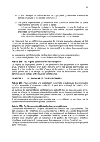 46
a- un état descriptif de division en lots de copropriété qui énumère et définit les
parties privatives et les parties communes ;
b- une partie règlementaire qui détermine leurs conditions d’utilisation. La partie
réglementaire comporte les volets ci-après :
-- Les conditions de jouissance de la propriété, comme le droit ou non
d'exercer une profession libérale, ou une activité pouvant engendrée des
préjudices sur les autres copropriétaires ;
-- Les dispositions concernant l'administration des parties communes ;
-- La répartition des charges communes entre les copropriétaires.
Le règlement fixe les différentes catégories de charges auxquelles chaque lot doit
contribuer, en respectant les principes légaux de répartition. Il précise les droits et
obligations de chaque copropriétaire, et l’organisation générale de la copropriété.
Lors de l’achat d'un lot, le règlement de copropriété a la valeur d’un contrat entre
l'acquéreur et le copropriétaire.
La copropriété est réglementée par les droits et devoirs des copropriétaires.
Le contenu du règlement de la copropriété est contrôlé par le juge.
Article 276- Du régime particulier de la copropriété
Le régime de copropriété permet à une personne d'être propriétaire d'un logement
privé, enclavé à l'intérieur d'un autre domaine privé (les parties communes), sur
lequel il a des droits de propriété, d'usage et de gestion. Le financement de cette
partie privée est à la charge du propriétaire mais le financement des parties
communes est partagé entre tous les bénéficiaires.
CHAPITRE 2 DU SYNDICAT DE COPROPRIETAIRES
Article 277- Pour permettre une exploitation rationnelle et judicieuse d’un immeuble
ou d’un ensemble d’immeubles collectifs, il peut être envisagé la création d’un
syndicat de copropriétaires.
Le syndicat de copropriétaires est l'organisme collectif doté de la personnalité civile,
et qui est chargé de la conservation de l'immeuble, de sa bonne exploitation, de sa
défense, et de l'administration des parties communes. Le syndicat est nommé par
l'assemblée générale des copropriétaires.
Il est responsable des dommages causés aux copropriétaires ou aux tiers, par la
construction ou l'entretien des parties communes.
Article 278- De l'Assemblée Générale des copropriétaires
L'Assemblée Générale est l'organe délibératif du syndicat des copropriétaires. Elle
est constituée de l’ensemble des copropriétaires et forme un espace d'expression
démocratique au sein duquel sont prises les décisions et se dessinent les lignes et
orientations de la copropriété. L'Assemblée Générale permet aux copropriétaires de
prendre toute décision utile se rapportant à la gestion de l'immeuble : entretien,
chauffage, aménagement, recouvrement des créances, choix du Syndicat, etc.
Chaque copropriétaire détient autant de voix qu’il possède de quote-part de propriété
dans l’immeuble.
 
