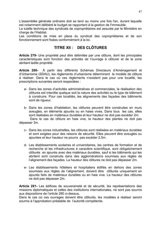 47
L'assemblée générale ordinaire doit se tenir au moins une fois l'an, durant laquelle
est notamment délibéré le budget se rapportant à la gestion de l'immeuble.
La tutelle technique des syndicats de copropriétaires est assurée par le Ministère en
charge de l’Habitat.
Les conditions de mise en place du syndicat des copropriétaires et de son
fonctionnement sont fixées conformément à la loi.
TITRE XII : DES CLÔTURES
Article 279- Une propriété peut être délimitée par une clôture, dont les principales
caractéristiques sont fonction des activités de l’ouvrage à clôturer et de la zone
abritant ladite propriété.
Article 280- À partir des différents Schémas Directeurs d’Aménagement et
d’Urbanisme (SDAU), les règlements d’urbanisme déterminent le modèle de clôture
à réaliser. Dans le cas où ces règlements n’existent pas pour une localité, les
prescriptions suivantes seront respectées :
a- Dans les zones d’activités administratives et commerciales, la réalisation des
clôtures est interdite quelque soit la nature des activités ou le type de bâtiment
à construire. Pour ces localités, les alignements des façades des bâtiments
sont de rigueur.
b- Dans les zones d’habitation, les clôtures peuvent être construites en murs
aveugles, en éléments ajourés ou en haies vives. Dans tous les cas, elles
sont réalisées en matériaux durables et leur hauteur ne doit pas excéder 2m.
Dans le cas de clôture en haie vive, la hauteur des plantes ne doit pas
dépasser 3m.
c- Dans les zones industrielles, les clôtures sont réalisées en matériaux durables
et sont exigées pour des raisons de sécurité. Elles peuvent être aveugles ou
ajourées et leur hauteur ne pourra pas excéder 2,5m.
d- Les établissements scolaires et universitaires, les centres de formation et de
recherche et les infrastructures à caractère scientifique, sont obligatoirement
clôturés en ajourés avec des matériaux durables, sauf si les bâtiments qui les
abritent sont construits dans des agglomérations soumises aux règles de
l’alignement des façades. La hauteur des clôtures ne doit pas dépasser 2m.
e- Les établissements hôteliers et hospitaliers édifiés en dehors des zones
soumises aux règles de l’alignement, doivent être clôturés uniquement en
ajourés faits de matériaux durables ou en haie vive. La hauteur des clôtures
ne doit pas dépasser 2m.
Article 281- Les édifices de souveraineté et de sécurité, les représentations des
missions diplomatiques et celles des institutions internationales, ne sont pas soumis
aux dispositions de l’article 280 ci-dessus.
Dans le cas où ces ouvrages doivent être clôturés, les modèles à réaliser seront
soumis à l’approbation préalable de l’autorité compétente.
 