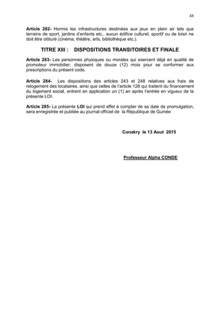 48
Article 282- Hormis les infrastructures destinées aux jeux en plein air tels que
terrains de sport, jardins d’enfants etc., aucun édifice culturel, sportif ou de loisir ne
doit être clôturé (cinéma, théâtre, arts, bibliothèque etc.).
TITRE XIII : DISPOSITIONS TRANSITOIRES ET FINALE
Article 283- Les personnes physiques ou morales qui exercent déjà en qualité de
promoteur immobilier, disposent de douze (12) mois pour se conformer aux
prescriptions du présent code.
Article 284- Les dispositions des articles 243 et 248 relatives aux frais de
relogement des locataires, ainsi que celles de l’article 128 qui traitent du financement
du logement social, entrent en application un (1) an après l’entrée en vigueur de la
présente LOI.
Article 285- La présente LOI qui prend effet à compter de sa date de promulgation,
sera enregistrée et publiée au journal officiel de la République de Guinée
Conakry le 13 Aout 2015
Professeur Alpha CONDE
 