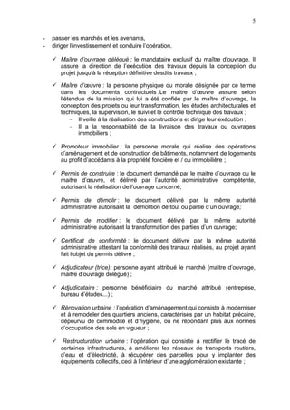 5
- passer les marchés et les avenants,
- diriger l’investissement et conduire l’opération.
 Maître d’ouvrage délégué : le mandataire exclusif du maître d’ouvrage. Il
assure la direction de l’exécution des travaux depuis la conception du
projet jusqu’à la réception définitive desdits travaux ;
 Maître d’œuvre : la personne physique ou morale désignée par ce terme
dans les documents contractuels .Le maitre d’œuvre assure selon
l’étendue de la mission qui lui a été confiée par le maître d’ouvrage, la
conception des projets ou leur transformation, les études architecturales et
techniques, la supervision, le suivi et le contrôle technique des travaux ;
 Il veille à la réalisation des constructions et dirige leur exécution ;
 Il a la responsabilité de la livraison des travaux ou ouvrages
immobiliers ;
 Promoteur immobilier : la personne morale qui réalise des opérations
d’aménagement et de construction de bâtiments, notamment de logements
au profit d’accédants à la propriété foncière et / ou immobilière ;
 Permis de construire : le document demandé par le maitre d’ouvrage ou le
maitre d’œuvre, et délivré par l’autorité administrative compétente,
autorisant la réalisation de l’ouvrage concerné;
 Permis de démolir : le document délivré par la même autorité
administrative autorisant la démolition de tout ou partie d’un ouvrage;
 Permis de modifier : le document délivré par la même autorité
administrative autorisant la transformation des parties d’un ouvrage;
 Certificat de conformité : le document délivré par la même autorité
administrative attestant la conformité des travaux réalisés, au projet ayant
fait l’objet du permis délivré ;
 Adjudicateur (trice): personne ayant attribué le marché (maitre d’ouvrage,
maitre d’ouvrage délégué) ;
 Adjudicataire : personne bénéficiaire du marché attribué (entreprise,
bureau d’études...) ;
 Rénovation urbaine : l’opération d’aménagement qui consiste à moderniser
et à remodeler des quartiers anciens, caractérisés par un habitat précaire,
dépourvu de commodité et d’hygiène, ou ne répondant plus aux normes
d’occupation des sols en vigueur ;
 Restructuration urbaine : l’opération qui consiste à rectifier le tracé de
certaines infrastructures, à améliorer les réseaux de transports routiers,
d’eau et d’électricité, à récupérer des parcelles pour y implanter des
équipements collectifs, ceci à l’intérieur d’une agglomération existante ;
 