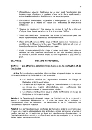 6
 Réhabilitation urbaine : l’opération qui a pour objet l’amélioration des
infrastructures physiques et sociales d’une partie d’une agglomération
existante et l’amélioration des bâtiments par leurs occupants ;
 Restauration immobilière : l’opération d’aménagement qui consiste à
sauvegarder et à mettre en valeur des immeubles et monuments
défectueux ;
 Travaux de ravalement : les travaux de remise à neuf du revêtement
d’origine d’une façade sans toucher à la structure de l’édifice ;
 Zones non aedificandi : l’ensemble des zones inconstructibles pour des
motifs réglementaires, naturels ou environnementaux ;
 Projet d’intérêt national (PIN) : projet d’intérêt public dont l’exécution est
décidée par le Gouvernement ou par l’Assemblée Nationale et ayant un
impact sur l’ensemble de la population du pays ;
 Projet d’intérêt général (PIG) : Projet d’intérêt public dont l’exécution est
décidée par une collectivité territoriale ou par une personne physique
ou morale et pouvant avoir un impact sur tout ou partie de la population du
pays.
CHAPITRE 2 : DU CADRE INSTITUTIONNEL
Section 1 – Des structures administratives chargées de la construction et de
l’habitation
Article 3- Les structures centrales, déconcentrées et décentralisées du secteur
de la construction et de l’habitation sont les suivantes :
a- Les services centraux du Département ministériel en charge de
l’habitation et de la construction;
b- Les services techniques en charge de l’habitation et de la construction
au niveau des régions administratives, des préfectures, des
communes urbaines et des communes rurales ;
c- Les établissements publics sous la tutelle du Ministère en charge de
l’habitation et de la construction.
Article 4- Le Département ministériel chargé de l’habitation et de la construction
assure la conception, l’élaboration et la mise en œuvre de la politique du
Gouvernement dans les domaines de l’Habitation et de la Construction sur
l’ensemble du Territoire National.
Article 5- Les services techniques en charge de l’habitation et de la construction aux
niveaux des régions administratives, des préfectures et des communes urbaines et
rurales, exercent les compétences qui leurs sont dévolues dans les domaines de
l’habitation et de la construction, conformément aux textes en vigueur et ce, dans les
limites de leur territoire administratif.
 