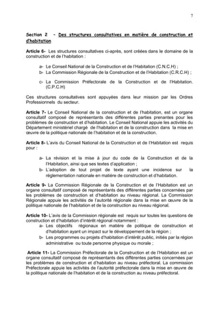 7
Section 2 – Des structures consultatives en matière de construction et
d’habitation
Article 6- Les structures consultatives ci-après, sont créées dans le domaine de la
construction et de l’habitation :
a- Le Conseil National de la Construction et de l’Habitation (C.N.C.H) ;
b- La Commission Régionale de la Construction et de l’Habitation (C.R.C.H) ;
c- La Commission Préfectorale de la Construction et de l’Habitation.
(C.P.C.H)
Ces structures consultatives sont appuyées dans leur mission par les Ordres
Professionnels du secteur.
Article 7- Le Conseil National de la construction et de l’habitation, est un organe
consultatif composé de représentants des différentes parties prenantes pour les
problèmes de construction et d’habitation. Le Conseil National appuie les activités du
Département ministériel chargé de l’habitation et de la construction dans la mise en
œuvre de la politique nationale de l’habitation et de la construction.
Article 8- L’avis du Conseil National de la Construction et de l’Habitation est requis
pour :
a- La révision et la mise à jour du code de la Construction et de la
l’Habitation, ainsi que ses textes d’application ;
b- L’adoption de tout projet de texte ayant une incidence sur la
réglementation nationale en matière de construction et d’habitation.
Article 9- La Commission Régionale de la Construction et de l’Habitation est un
organe consultatif composé de représentants des différentes parties concernées par
les problèmes de construction et d’habitation au niveau régional. La Commission
Régionale appuie les activités de l’autorité régionale dans la mise en œuvre de la
politique nationale de l’habitation et de la construction au niveau régional.
Article 10- L’avis de la Commission régionale est requis sur toutes les questions de
construction et d’habitation d’intérêt régional notamment :
a- Les objectifs régionaux en matière de politique de construction et
d’habitation ayant un impact sur le développement de la région ;
b- Les programmes ou projets d’habitation d’intérêt public, initiés par la région
administrative ou toute personne physique ou morale ;
Article 11- La Commission Préfectorale de la Construction et de l’Habitation est un
organe consultatif composé de représentants des différentes parties concernées par
les problèmes de construction et d’habitation au niveau préfectoral. La commission
Préfectorale appuie les activités de l’autorité préfectorale dans la mise en œuvre de
la politique nationale de l’habitation et de la construction au niveau préfectoral.
 