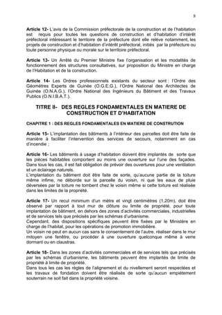 8
Article 12- L’avis de la Commission préfectorale de la construction et de l’habitation
est requis pour toutes les questions de construction et d’habitation d’intérêt
préfectoral intéressant le territoire de la préfecture dont elle relève notamment, les
projets de construction et d’habitation d’intérêt préfectoral, initiés par la préfecture ou
toute personne physique ou morale sur le territoire préfectoral.
Article 13- Un Arrêté du Premier Ministre fixe l’organisation et les modalités de
fonctionnement des structures consultatives, sur proposition du Ministre en charge
de l’Habitation et de la construction.
Article 14- Les Ordres professionnels existants du secteur sont : l’Ordre des
Géomètres Experts de Guinée (O.G.E.G.), l’Ordre National des Architectes de
Guinée (O.N.A.G.), l’Ordre National des Ingénieurs du Bâtiment et des Travaux
Publics (O.N.I.B.A.T.).
TITRE II- DES REGLES FONDAMENTALES EN MATIERE DE
CONSTRUCTION ET D’HABITATION
CHAPITRE 1 : DES REGLES FONDAMENTALES EN MATIERE DE CONSTRUTION
Article 15- L’implantation des bâtiments à l’intérieur des parcelles doit être faite de
manière à faciliter l’intervention des services de secours, notamment en cas
d’incendie ;
Article 16- Les bâtiments à usage d’habitation doivent être implantés de sorte que
les pièces habitables comportent au moins une ouverture sur l’une des façades.
Dans tous les cas, il est fait obligation de prévoir des ouvertures pour une ventilation
et un éclairage naturels.
L’implantation du bâtiment doit être faite de sorte, qu’aucune partie de la toiture
même infime, ne déborde sur la parcelle du voisin, ni que les eaux de pluie
déversées par la toiture ne tombent chez le voisin même si cette toiture est réalisée
dans les limites de la propriété.
Article 17- Un recul minimum d’un mètre et vingt centimètres (1,20m), doit être
observé par rapport à tout mur de clôture ou limite de propriété, pour toute
implantation de bâtiment, en dehors des zones d’activités commerciales, industrielles
et de services tels que précisés par les schémas d’urbanisme.
Cependant, des dispositions spécifiques peuvent être fixées par le Ministère en
charge de l’habitat, pour les opérations de promotion immobilière.
Un voisin ne peut en aucun cas sans le consentement de l’autre, réaliser dans le mur
mitoyen une fenêtre, ou procéder à une ouverture quelconque même à verre
dormant ou en claustras.
Article 18- Dans les zones d’activités commerciales et de services tels que précisés
par les schémas d’urbanisme, les bâtiments peuvent être implantés de limite de
propriété à limite de propriété.
Dans tous les cas les règles de l’alignement et du nivellement seront respectées et
les travaux de fondation doivent être réalisés de sorte qu’aucun empiétement
souterrain ne soit fait dans la propriété voisine.
 