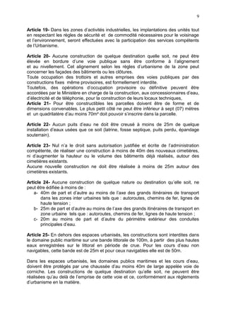 9
Article 19- Dans les zones d’activités industrielles, les implantations des unités tout
en respectant les règles de sécurité et de commodité nécessaires pour le voisinage
et l’environnement, seront effectuées avec la participation des services compétents
de l’Urbanisme.
Article 20- Aucune construction de quelque destination quelle soit, ne peut être
élevée en bordure d’une voie publique sans être conforme à l’alignement
et au nivellement. Cet alignement selon les règles d’urbanisme de la zone peut
concerner les façades des bâtiments ou les clôtures.
Toute occupation des trottoirs et autres emprises des voies publiques par des
constructions fixes même provisoires, est formellement interdite.
Toutefois, des opérations d’occupation provisoire ou définitive peuvent être
accordées par le Ministère en charge de la construction, aux concessionnaires d’eau,
d’électricité et de téléphonie, pour la construction de leurs locaux techniques,
Article 21- Pour être constructibles les parcelles doivent être de forme et de
dimensions convenables. Le plus petit côté ne peut être inférieur à sept (07) mètres
et un quadrilatère d’au moins 70m² doit pouvoir s’inscrire dans la parcelle.
Article 22- Aucun puits d’eau ne doit être creusé à moins de 25m de quelque
installation d’eaux usées que ce soit (latrine, fosse septique, puits perdu, épandage
souterrain).
Article 23- Nul n’a le droit sans autorisation justifiée et écrite de l’administration
compétente, de réaliser une construction à moins de 40m des nouveaux cimetières,
ni d’augmenter la hauteur ou le volume des bâtiments déjà réalisés, autour des
cimetières existants.
Aucune nouvelle construction ne doit être réalisée à moins de 25m autour des
cimetières existants.
Article 24- Aucune construction de quelque nature ou destination qu’elle soit, ne
peut être édifiée à moins de :
a- 40m de part et d’autre au moins de l’axe des grands itinéraires de transport
dans les zones inter urbaines tels que : autoroutes, chemins de fer, lignes de
haute tension ;
b- 25m de part et d’autre au moins de l’axe des grands itinéraires de transport en
zone urbaine tels que : autoroutes, chemins de fer, lignes de haute tension ;
c- 20m au moins de part et d’autre du périmètre extérieur des conduites
principales d’eau.
Article 25- En dehors des espaces urbanisés, les constructions sont interdites dans
le domaine public maritime sur une bande littorale de 100m, à partir des plus hautes
eaux enregistrées sur le littoral en période de crue. Pour les cours d’eau non
navigables, cette bande est de 25m et pour ceux navigables elle est de 50m.
Dans les espaces urbanisés, les domaines publics maritimes et les cours d’eau,
doivent être protégés par une chaussée d’au moins 40m de large appelée voie de
corniche. Les constructions de quelque destination qu’elle soit, ne peuvent être
réalisées qu’au delà de l’emprise de cette voie et ce, conformément aux règlements
d’urbanisme en la matière.
 