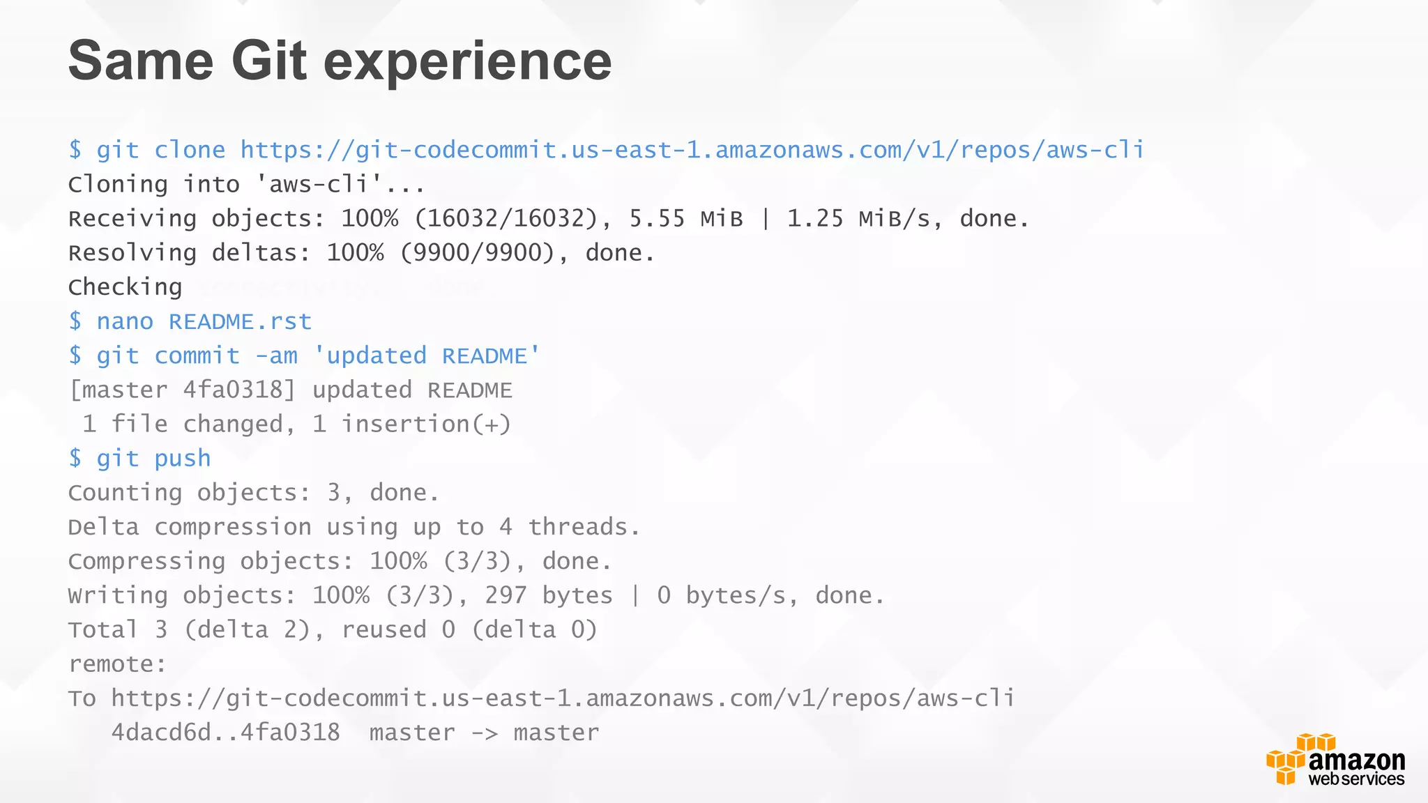 Same Git experience
$ git clone https://git-codecommit.us-east-1.amazonaws.com/v1/repos/aws-cli
Cloning into 'aws-cli'...
Receiving objects: 100% (16032/16032), 5.55 MiB | 1.25 MiB/s, done.
Resolving deltas: 100% (9900/9900), done.
Checking connectivity... done.
$ nano README.rst
$ git commit -am 'updated README'
[master 4fa0318] updated README
1 file changed, 1 insertion(+)
$ git push
Counting objects: 3, done.
Delta compression using up to 4 threads.
Compressing objects: 100% (3/3), done.
Writing objects: 100% (3/3), 297 bytes | 0 bytes/s, done.
Total 3 (delta 2), reused 0 (delta 0)
remote:
To https://git-codecommit.us-east-1.amazonaws.com/v1/repos/aws-cli
4dacd6d..4fa0318 master -> master
 