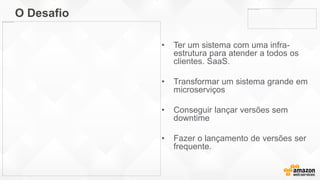 O Desafio
• Ter um sistema com uma infra-
estrutura para atender a todos os
clientes. SaaS.
• Transformar um sistema grande em
microserviços
• Conseguir lançar versões sem
downtime
• Fazer o lançamento de versões ser
frequente.
 