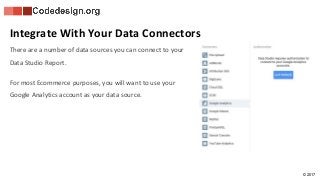 © 2017
Integrate With Your Data Connectors
There are a number of data sources you can connect to your
Data Studio Report.
For most Ecommerce purposes, you will want to use your
Google Analytics account as your data source.
 