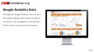 © 2017
Google Analytics Data
Through your Google Analytics account, your
Data Studio will generate interactive reports
on sessions, user engagement and behavior,
traffic sources, conversions, and revenue.
 