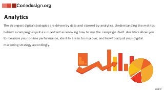 © 2017
The strongest digital strategies are driven by data and steered by analytics. Understanding the metrics
behind a campaign is just as important as knowing how to run the campaign itself. Analytics allow you
to measure your online performance, identify areas to improve, and how to adjust your digital
marketing strategy accordingly.
Analytics
 
