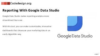© 2017
Google Data Studio makes reporting analytics more
streamlined than ever.
With this tool, you can make customizable, interactive
dashboards that showcase your marketing data in an
easily digestible way.
Reporting With Google Data Studio
 