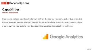 © 2017
Data Studio makes it easy to pull information from the sources you use to gather data, including
Google Analytics, Google AdWords, Google Sheets and YouTube. Pre-built data connectors form
a pathway from your data to your dashboard that update automatically, in real-time.
Capabilities
Data Connectors
 