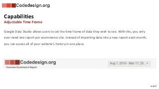 © 2017
Google Data Studio allows users to set the time frame of data they wish to see. With this, you only
ever need one report per ecommerce site. Instead of importing data into a new report each month,
you can access all of your website’s history in one place.
Capabilities
Adjustable Time Frame
 