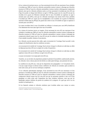 6) Les voitures de tourisme neuves, ou d’une ancienneté de trois (03) ans maximum d’une cylindrée
n’excédant pas 2000 cm3
pour les véhicules automobiles moteur à piston à allumage par étincelles
(essence) et 2500 cm3
pour les véhicules automobiles à moteur à piston à allumage par compression
(diesel), ainsi que les véhicules utilitaires neufs, ou d’une ancienneté n’excédant pas trois (03) ans
d’âge d’un poids en charge total inférieur ou égal à 3.500 Kg, acquis tous les cinq (05) ans par les
invalides de la guerre de libération nationale dont le taux d’invalidité est supérieur ou égal à
soixante pour cent (60%), ainsi que les véhicules touristiques tout terrain (4x4) d’une cylindrée
n’excédant pas 2500 cm3
acquis par les moudjahidine et les invalides de la guerre de libération
nationale résidant dans les Wilayas du grand sud et dont le taux d’invalidité est égal ou supérieur à
soixante pour cent (60%).6
Les autres invalides dont le taux d’invalidité est inférieur à soixante pour cent (60%) bénéficient
d’un abattement des taxes dues égal à leur taux d’invalidité.
Les voitures de tourisme neuves ou usagées, d’une ancienneté de trois (03) ans maximum d’une
cylindrée n’excédant pas 2000 cm3
pour les véhicules automobiles à moteur à piston à allumage par
étincelles (essence) et 2500 cm3
pour les véhicules automobiles à moteur à piston à allumage par
compression (diesel) acquis tous les cinq (05) ans par les enfants de chouhada handicapés atteints
d’une maladie incurable, titulaires d’une pension.
Les véhicules susvisés peuvent être cédés, après reversement de l’avantage fiscal accordé à cette
catégorie de bénéficiaires, dans les conditions suivantes :
a) reversement de la totalité de l’avantage fiscal octroyé, lorsque le véhicule est cédé dans un délai
ne dépassant pas deux (02) ans à compter de sa date d’acquisition ;
b) reversement de la moitié de l’avantage fiscal octroyé, lorsque le véhicule est cédé dans un délai
supérieur à deux (02) ans et inférieur ou égal à trois (03) ans ;
c) aucun reversement n’est exigé après trois (03) ans.
Toutefois, en cas de décès du propriétaire pendant la période d’incessibilité conditionnelle précitée,
les véhicules visés ci-dessus peuvent être hérités ou cédés après héritage, sans paiement de taxes.
La condition de cinq (05) ans, visée par les dispositions des paragraphes 1 et 3 du présent article,
n’est pas exigée lorsque la réforme totale et définitive du véhicule est constatée, après accident ou
toute autre cause, par les services techniques compétents.
7) Les véhicules spécialement aménagés, d’une ancienneté de trois (03) ans maximum et d’une
puissance n’excédant pas 2000 cm3
pour les véhicules automobiles à moteur à piston à allumage par
étincelles (essence) et 2500 cm3
pour les véhicules automobiles à moteur à piston à allumage par
compression (diesel) acquis tous les cinq (05) ans par les personnes atteintes à titre civil d’une
paraplégie ou celles ayant subi l’amputation des deux membres inférieurs, ainsi que par les
handicapés moteurs titulaires du permis de conduire de la catégorie «F» quel que soit le ou les
membre (s) handicapé (s) ;
8) Les fauteuils roulants et véhicules similaires pour invalides même avec moteur ou autres
6 Article 9-6 : modifié par l’article 17 de la loi de finances 2008.
 