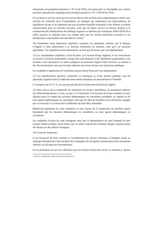 mécanismes de propulsion (position n° 87-13 du TDA), les motocycles et vélocipèdes avec moteur
auxiliaire spécialement aménagés pour invalides (position n° 87 12-00-90 du TDA).
9) Les biens et services ainsi que les travaux dont la liste est fixée par la réglementation relative aux
activités de recherche et/ou d’exploitation, de transport par canalisation des hydrocarbures, de
liquéfaction du gaz et de séparation des gaz de pétrole liquéfiés et destinés à être affectés et utilisés
exclusivement pour les activités susvisées, ainsi que les biens, services et travaux destinés à la
construction des infrastructures de raffinage acquises ou réalisées par l’entreprise SONATRACH et
celles acquises ou réalisées pour son compte ainsi que les sociétés pétrolières associées et ses
entrepreneurs sous-traitants œuvrant dans le secteur.7
10) Nonobstant toute disposition législative contraire, les opérations réalisées par la Banque
d’Algérie et liées directement à sa fonction d’émission de monnaie, ainsi qu’à ses missions
spécifiques. Ces opérations seront déterminées, en tant que de besoin, par voie réglementaire.
11) Les marchandises expédiées, à titre de dons, au Croissant Rouge Algérien et aux associations
ou œuvres à caractère humanitaire, lorsqu’elles sont destinées à être distribuées gratuitement à des
sinistrés, à des nécessiteux ou autres catégories de personnes dignes d’être secourue, ou utilisés à
des fins humanitaires ainsi que les dons adressés sous toutes formes aux institutions publiques.
Les modalités d’application de la présente mesure seront fixées par voie réglementaire.
12) Les manifestations sportives, culturelles ou artistiques et, d’une manière générale, tous les
spectacles organisés dans le cadre des mouvements nationaux ou internationaux d’entraide.
L’exemption de la T.V.A, est octroyée par décision du Directeur Général des Impôts .
13) Sous réserve de la réciprocité, les opérations de travaux immobiliers, de prestations relatives
aux télécommunications, à l’eau, au gaz et à l’électricité et de location de locaux meublés ou non,
réalisées pour le compte des missions diplomatiques ou consulaires accréditées en Algérie ou de
leurs agents diplomatiques ou consulaires, ainsi que les frais de réception et de cérémonies engagés
par ces missions à l’occasion de la célébration de leurs fêtes nationales.
Bénéficient également de cette exemption et sous réserve de la réciprocité, les produits acquis
localement par les missions diplomatiques ou consulaires ou leurs agents diplomatiques ou
consulaires.
Les modalités d’octroi de cette exemption ainsi que la détermination du seuil minimal du prix
unitaire desdits produits seront fixées, par un arrêté conjoint des ministres chargés respectivement
des finances et des affaires étrangères.
14) A titre de réciprocité :
a) les livraisons de biens destinés à l’avitaillement des navires nationaux et étrangers armés en
cabotage international et des aéronefs des compagnies de navigation aérienne pour leurs prestations
réalisées sur des parcours internationaux.
b) Les prestations de services effectuées pour les besoins directs des navires et aéronefs ci- dessus
7 Article 9-9 : modifié par l’article 28 de la loi de finances 2011.
 