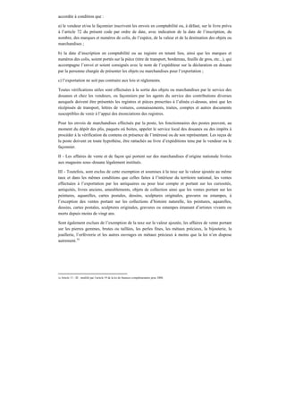 accordée à condition que :
a) le vendeur et/ou le façonnier inscrivent les envois en comptabilité ou, à défaut, sur le livre prévu
à l’article 72 du présent code par ordre de date, avec indication de la date de l’inscription, du
nombre, des marques et numéros de colis, de l’espèce, de la valeur et de la destination des objets ou
marchandises ;
b) la date d’inscription en comptabilité ou au registre en tenant lieu, ainsi que les marques et
numéros des colis, soient portés sur la pièce (titre de transport, bordereau, feuille de gros, etc...), qui
accompagne l’envoi et soient consignés avec le nom de l’expéditeur sur la déclaration en douane
par la personne chargée de présenter les objets ou marchandises pour l’exportation ;
c) l’exportation ne soit pas contraire aux lois et règlements.
Toutes vérifications utiles sont effectuées à la sortie des objets ou marchandises par le service des
douanes et chez les vendeurs, ou façonniers par les agents du service des contributions diverses
auxquels doivent être présentés les registres et pièces prescrites à l’alinéa ci-dessus, ainsi que les
récépissés de transport, lettres de voitures, connaissements, traites, comptes et autres documents
susceptibles de venir à l’appui des énonciations des registres.
Pour les envois de marchandises effectués par la poste, les fonctionnaires des postes peuvent, au
moment du dépôt des plis, paquets où boites, appeler le service local des douanes ou des impôts à
procéder à la vérification du contenu en présence de l’intéressé ou de son représentant. Les reçus de
la poste doivent en toute hypothèse, être rattachés au livre d’expéditions tenu par le vendeur ou le
façonnier.
II - Les affaires de vente et de façon qui portent sur des marchandises d’origine nationale livrées
aux magasins sous–douane légalement institués.
III - Toutefois, sont exclus de cette exemption et soumises à la taxe sur la valeur ajoutée au même
taux et dans les mêmes conditions que celles faites à l’intérieur du territoire national, les ventes
effectuées à l’exportation par les antiquaires ou pour leur compte et portant sur les curiosités,
antiquités, livres anciens, ameublements, objets de collection ainsi que les ventes portant sur les
peintures, aquarelles, cartes postales, dessins, sculptures originales, gravures ou estampes, à
l’exception des ventes portant sur les collections d’histoire naturelle, les peintures, aquarelles,
dessins, cartes postales, sculptures originales, gravures ou estampes émanant d’artistes vivants ou
morts depuis moins de vingt ans.
Sont également exclues de l’exemption de la taxe sur la valeur ajoutée, les affaires de vente portant
sur les pierres gemmes, brutes ou taillées, les perles fines, les métaux précieux, la bijouterie, la
joaillerie, l’orfèvrerie et les autres ouvrages en métaux précieux à moins que la loi n’en dispose
autrement.16
16 Article 13 - III : modifié par l’article 19 de la loi de finances complémentaire pour 2008.
 