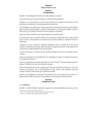 Chapitre II
Règles d’assiette et taux
Section 1
Fait générateur
Art. 14 - Le fait générateur de la taxe sur la valeur ajoutée est constitué :
a) pour les ventes, par la livraison juridique ou matérielle de la marchandise ;
Toutefois, en ce qui concerne la vente de l’eau potable par les organismes distributeurs, le fait
générateur est constitué par l’encaissement partiel ou total du prix;
Le fait générateur est constitué par l’encaissement total ou partiel du prix pour les ventes réalisées
dans le cadre de marchés publics. A défaut d’encaissement, la TVA devient exigible au delà du
délai d’un (1) an à compter de la date de livraison juridique ou matérielle. 17
b) pour les travaux immobiliers, par l’encaissement total ou partiel du prix.
Concernant les travaux immobiliers réalisés par les promoteurs immobiliers dans le cadre exclusif
de leur activité, le fait générateur est constitué par la livraison juridique ou matérielle du bien au
bénéficiaire.
Toutefois, en ce qui concerne les entreprises étrangères et pour le montant de la taxe encore
exigible à l’achèvement des travaux, après celle payée à chaque encaissement, le fait générateur est
constitué par la réception définitive de l’ouvrage réalisé.
c) pour les livraisons à soi-même de biens meubles fabriqués et de travaux immobiliers, par la
livraison;
d) pour les importations, par l’introduction de la marchandise en douane. Le débiteur de cette taxe
est le déclarant en douane ; 18
e) pour les exportations de produits imposables en vertu de l’article 13- III par leur présentation en
douane. Le débiteur de la taxe est le déclarant en douane;
f) pour les prestations de services en général, par l’encaissement partiel ou total du prix. En ce qui
concerne les spectacles, jeux et divertissements de toute nature, le fait générateur peut être
constitué, à défaut d’encaissement, par la délivrance du billet.
Toutefois, les entrepreneurs de travaux et les prestataires de services peuvent être autorisés à se
libérer d’après les débits, auquel cas, le fait générateur est constitué par le débit lui-même.
Section 2
Assiette de la Taxe
A - A l’intérieur :
Art. 15 - Le chiffre d’affaires imposable comprend le prix des marchandises, des travaux ou des
17 Article 14- a : modifié par l’article 6 de la loi de finances complémentaire pour 2006.
18 Article 14- d : modifié par l’article 34 de la loi de finances pour 1998.
 