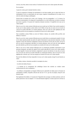 services, tous frais, droits et taxes inclus à l’exclusion de la taxe sur la valeur ajoutée elle-même.
Il est constitué :
1) pour les ventes, par le montant total des ventes ;
2) pour les opérations d’échange de marchandises ou de biens taxables, par la valeur des biens ou
marchandises livrés en contre-partie de ceux reçues, majorée éventuellement de la soulte, et ce,
entre les mains de chaque coéchangiste.
Entrent dans le montant de la vente et de l’échange, visés aux paragraphes 1 et 2 ci–dessus, les
droits de consommation à la charge de la marchandise et ce, alors même que ces droits ne seraient
pas encore acquittés à l’occasion de l’opération donnant ouverture à l’exigibilité de la taxe sur la
valeur ajoutée.
Dans le cas où les ventes seraient effectuées par une société qui est filiale d’une société assujettie à
la taxe sur la valeur ajoutée ou dont celle-ci est la filiale, la taxe due est assise non sur le prix de
vente de la société redevable à la société acheteuse, mais sur le prix de vente appliqué par cette
dernière qu’elle soit non assujettie ou exonérée de la taxe sur la valeur ajoutée.
Sont considérées comme filiales au sens de l’alinéa ci–dessus, les sociétés telles qu’elles sont
définies à l’article 6.
Dans le cas où les ventes seraient effectuées par une société dont un commerçant assujetti à la taxe
sur la valeur ajoutée possède une partie du capital, directement ou par personne interposée, ou dans
laquelle il exerce des fonctions comportant le pouvoir de décision, la taxe due est assise, non sur le
prix de vente du commerçant redevable à la société acheteuse, mais sur le prix de vente appliqué
par cette dernière, qu’elle soit non assujettie ou exonérée de la taxe sur la valeur ajoutée.
Dans le cas où les ventes seraient effectuées par un commerçant possédant, directement ou par
personne interposée, une partie du capital d’une société redevable de la taxe sur la valeur ajoutée,
ou dans laquelle il exerce des fonctions comportant le pouvoir de décision, la taxe due est assise
non sur le prix de vente de la société redevable au commerçant acheteur, mais sur le prix de vente
appliqué par ce dernier, qu’il soit non assujetti ou exonéré de la taxe sur la valeur ajoutée.
Peuvent être déduits de la base imposable à la taxe sur la valeur ajoutée, lorsqu’ils sont facturés au
client :
– les rabais, remises, ristournes accordés et escomptes de caisse ;
– les droits de timbres fiscaux ;
– le montant de la consignation des emballages devant être restitués au vendeur contre
remboursement de cette consignation ;
– les débours correspondant au transport effectué par le redevable lui–même pour la livraison de
marchandises taxables, lesquelles relèvent des taux de T.V.A. qui leur est propre, lorsqu’ils sont
facturés à part.
Peut également être déduit, à l’occasion de l’imposition des ouvrages en métaux précieux sertis de
pierres précieuses visés au chapitre 71-13 du tarif douanier algérien, la valeur ayant servi de base au
 