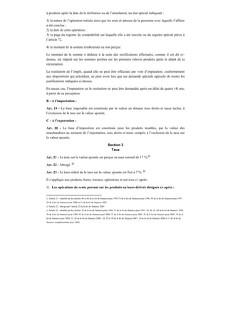 à produire après la date de la résiliation ou de l’annulation, un état spécial indiquant :
1) la nature de l’opération initiale ainsi que les nom et adresse de la personne avec laquelle l’affaire
a été conclue ;
2) la date de cette opération ;
3) la page du registre de comptabilité sur laquelle elle a été inscrite ou du registre spécial prévu à
l’article 72.
4) le montant de la somme remboursée ou non perçue.
Le montant de la somme à déduire à la suite des rectifications effectuées, comme il est dit ci–
dessus, est imputé sur les sommes portées sur les premiers relevés produits après le dépôt de la
réclamation.
La restitution de l’impôt, quand elle ne peut être effectuée par voie d’imputation, conformément
aux dispositions qui précèdent, ne peut avoir lieu que sur demande spéciale appuyée de toutes les
justifications indiquées ci-dessus.
En aucun cas, l’imputation ou la restitution ne peut être demandée après un délai de quatre (4) ans,
à partir de sa perception.
B - A l’importation :
Art. 19 - La base imposable est constituée par la valeur en douane tous droits et taxes inclus, à
l’exclusion de la taxe sur la valeur ajoutée.
C - A l’exportation :
Art. 20 - La base d’imposition est constituée pour les produits taxables, par la valeur des
marchandises au moment de l’exportation, tous droits et taxes compris à l’exclusion de la taxe sur
la valeur ajoutée.
Section 3
Taux
Art. 21 - La taxe sur la valeur ajoutée est perçue au taux normal de 17 %.21
Art. 22 - Abrogé. 22
Art. 23 - Le taux réduit de la taxe sur la valeur ajoutée est fixé à 7 %. 23
Il s’applique aux produits, biens, travaux, opérations et services ci–après :
1) Les opérations de vente portant sur les produits ou leurs dérivés désignés ci–après :
21 Article 21 : modifié par les articles 40 et 48 de la loi de finances pour 1995,74 de la loi de finances pour 1996, 49 de la loi de finances pour 1997,
38 de la loi de finances pour 2000 et 21 de la loi de finances 2001.
22 Article 22 : abrogé par l’article 22 de la loi de finances 2001
23 Article 23 : modifié par les articles 76 de la loi de finances pour 1996, 51 de la loi de finances pour 1997, 34, 36, 45, 69 de la loi de finances 1998,
38 de la loi de finances pour 1999, 42 de la loi de finances pour 2000, 21 de la loi de finances pour 2001, 42 de la loi de finances pour 2003, 18 de la
loi de finances pour 2004, 25, 26 de la loi de finances 2006 , 28, 29 et 30 de la loi de finances 2007, 18 de la loi de finances 2008 et 17 de la loi de
finances complémentaire pour 2009.
 