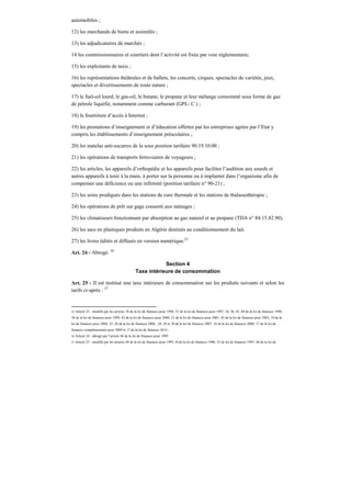 automobiles ;
12) les marchands de biens et assimilés ;
13) les adjudicataires de marchés ;
14 les commissionnaires et courtiers dont l’activité est fixée par voie réglementaire;
15) les exploitants de taxis ;
16) les représentations théâtrales et de ballets, les concerts, cirques, spectacles de variétés, jeux,
spectacles et divertissements de toute nature ;
17) le fuel-oil lourd, le gas-oil, le butane, le propane et leur mélange consommé sous forme de gaz
de pétrole liquéfié, notamment comme carburant (GPL- C ) ;
18) la fourniture d’accès à Internet ;
19) les prestations d’enseignement et d’éducation offertes par les entreprises agrées par l’Etat y
compris les établissements d’enseignement préscolaires ;
20) les matelas anti-escarres de la sous position tarifaire 90.19.10.00 ;
21) les opérations de transports ferroviaires de voyageurs ;
22) les articles, les appareils d’orthopédie et les appareils pour faciliter l’audition aux sourds et
autres appareils à tenir à la main, à porter sur la personne ou à implanter dans l’organisme afin de
compenser une déficience ou une infirmité (position tarifaire n° 90-21) ;
23) les soins prodigués dans les stations de cure thermale et les stations de thalassothérapie ;
24) les opérations de prêt sur gage consenti aux ménages ;
25) les climatiseurs fonctionnant par absorption au gaz naturel et au propane (TDA n° 84.15.82.90).
26) les sacs en plastiques produits en Algérie destinés au conditionnement du lait.
27) les livres édités et diffusés en version numérique.25
Art. 24 - Abrogé. 26
Section 4
Taxe intérieure de consommation
Art. 25 - Il est institué une taxe intérieure de consommation sur les produits suivants et selon les
tarifs ci-après : 27
25 Article 23 : modifié par les articles 76 de la loi de finances pour 1996, 51 de la loi de finances pour 1997, 34, 36, 45, 69 de la loi de finances 1998,
38 de la loi de finances pour 1999, 42 de la loi de finances pour 2000, 21 de la loi de finances pour 2001, 42 de la loi de finances pour 2003, 18 de la
loi de finances pour 2004, 25, 26 de la loi de finances 2006 , 28, 29 et 30 de la loi de finances 2007, 18 de la loi de finances 2008, 17 de la loi de
finances complémentaire pour 2009 et 17 de la loi de finances 2014 .
26 Article 24 : abrogé par l’article 48 de la loi de finances pour 1995
27 Article 25 : modifié par les articles 49 de la loi de finances pour 1995, 81de la loi de finances 1996, 52 de loi de finances 1997, 40 de la loi de
 
