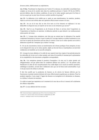 diverses unités, établissements ou exploitations.
Art. 31 bis.- Nonobstant les dispositions de l’article 32 ci-dessous, les redevables consolidant leurs
comptes au niveau de la société mère dans les conditions prévues à l’article 138 bis du CIDTA,
peuvent déduire, dans les mêmes conditions, la taxe sur la valeur ajoutée ayant grevé les biens et
services acquis par ou pour leurs diverses sociétés membres du groupe.35
Art. 32 - La déduction n’est valable que si, après ou sans transformation, les matières, produits,
objets ou services sont utilisés dans une opération effectivement soumise à la taxe.
Art. 33 - Au cas où la taxe due au titre d’un mois ou d’un trimestre est inférieure à la taxe
déductible le reliquat de taxe est reporté sur les mois ou les trimestres qui suivent.36
Art. 34 - Sauf en cas d’exportation ou de livraison de biens et services dont l’acquisition ou
l’importation en franchise est autorisée, la déduction précitée ne peut aboutir à un remboursement
même partiel, de la taxe.
Art. 35 - I.– Lorsque deux entreprises sont liées par un contrat pour la réalisation d’un marché
comportant fournitures et travaux et que le maître de l’ouvrage importe ou achète localement en son
nom tout ou partie des fournitures prévues dans le contrat, la taxe sur la valeur ajoutée ouvre droit à
déduction au profit de l’entreprise qui a réalisé l’ouvrage.
II - En cas de concentration, fusion ou transformation de la forme juridique d’une entreprise, la taxe
ou le reliquat de la taxe sur la valeur ajoutée, réglée au titre des biens et marchandises ouvrant droit
à déduction est transférée sur la nouvelle entreprise.
III - Lorsque les taxes déduites et le crédit de taxe reporté tirent leur origine d’une période prescrite
les redevables de la taxe sur la valeur ajoutée sont tenus d’en justifier le montant par la présentation
de la comptabilité et des documents comptables correspondants.
Art. 36 - Les entreprises prenant la position d’assujetties à la taxe sur la valeur ajoutée soit
obligatoirement, soit par option dans les conditions définies aux articles 2 et 3 du présent code,
bénéficient à la date de leur assujettissement d’un crédit départ sur le stock de matières premières,
emballages et produits, ouvrant droit à déduction ainsi que sur les biens neufs amortissables et qui
n’ont pas encore été utilisés à cette date.
Il doit être justifié par la production de factures ou de relevés de factures délivrés par les
fournisseurs et portant mention distincte de la taxe effectivement acquittée par ces derniers. Pour les
produits importés, il sera exigé à l’appui des factures un exemplaire de la déclaration en douanes,
ou à défaut, la facture du transitaire.
Ce crédit est apuré par imputation sur le montant de la taxe due au fur et à mesure de la réalisation
des affaires imposables.
Art. 37 - La taxe déduite doit être reversée :
2009, 16 de la loi de finances complémentaire pour 2010 et 32 de la loi de finances 2011.
35 Article 31 bis : Créé par l’article 18 de la loi de finances complémentaire pour 2009.
36Article 33 : modifié par l’article 19 de la loi de finances pour 2009
 