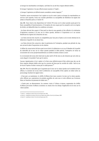 a) lorsque les marchandises ont disparu, sauf dans les cas de force majeur dûment établis ;
b) lorsque l’opération n’est pas effectivement soumise à l’impôt ;
c) lorsque l’opération est définitivement considérée comme impayée.37
Toutefois, aucun reversement n’est à opérer en cas de vente à perte ou lorsque les marchandises ou
services sont exportés, livrés aux sociétés pétrolières ou susceptibles de bénéficier du régime des
achats en franchise prévu à l’article 42.
Art. 38 - Sous réserve des dispositions de l’article 29 la taxe sur la valeur ajoutée ayant grevé les
biens susceptibles d’amortissements, à l’exception de ceux acquis par les assujettis suivis au régime
du forfait, est déductible dans les conditions suivantes :
- les biens doivent être acquis à l’état neuf ou rénovés sous garantie et être affectés à la réalisation
d’opérations soumises à la taxe sur la valeur ajoutée, destinés à l’exportation ou à un secteur
bénéficiant du régime de la franchise de taxe;
- ces biens doivent être inscrits en comptabilité pour leur prix d’achat ou de revient diminué de la
déduction à laquelle ils ont donné lieu;
- ces biens doivent être conservés, dans le patrimoine de l’entreprise, pendant une période de cinq
ans suivant la date d’acquisition ou de création.
A défaut de conservation du bien ayant ouvert droit à la déduction ou en cas d’abandon de la qualité
de redevable de la taxe sur la valeur ajoutée pendant le délai précité, l’entreprise est tenue au
reversement de la taxe proportionnellement au nombre d’années restant à courir.
Le reversement de la taxe doit intervenir au plus tard le 20 du mois ou du trimestre qui suit celui au
cours duquel s’est produit l’acte qui le motive.
Aucune régularisation n’est à opérer si le bien cesse définitivement d’être utilisé pour des cas de
force majeure dûment établis ainsi que les cessions de biens par les sociétés de crédit - bail en cas
de levée d’option d’achat à terme par le crédit preneur.38
Art. 39 - Pour les redevables qui n’acquittent pas la taxe sur la valeur ajoutée sur la totalité de leurs
affaires, le montant de la taxe dont la déduction est susceptible d’être opérée est réduit selon un
pourcentage résultant du rapport entre :
– d’une part, au numérateur, le chiffre d’affaires hors taxes soumis à la taxe sur la valeur ajoutée,
celui afférent aux exportations de produits passibles de cette taxe et celui afférent aux livraisons
faites en franchise du paiement de ladite taxe ;39
– d’autre part, au dénominateur, les sommes visées à l’alinéa ci–dessus, augmentées du chiffre
d’affaires provenant d’affaires exonérées ou situées hors du champ d’application de la taxe sur la
valeur ajoutée.
37 Article 37 : modifié par l’article 29 de la loi de finances pour 2005.
38 Article 38 : modifié par les articles 30 de la loi de finances pour 2006 et 26 de la loi de finances 2009.
39 Article 39 : modifié par l’article 33 de la loi de finances pour 2011.
 