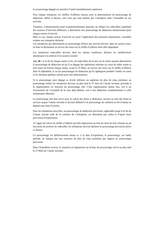 Le pourcentage dégagé est arrondi à l’unité immédiatement supérieure.
Pour chaque entreprise, les chiffres d’affaires retenus pour la détermination du pourcentage de
déduction, défini ci–dessus, sont ceux qui sont réalisés par l’entreprise dans l’ensemble de ses
activités.
Toutefois, l’administration peut exceptionnellement autoriser ou obliger les redevables englobant
des secteurs d’activités différents, à déterminer leur pourcentage de déduction distinctement pour
chaque secteur d’activité.
Dans ce cas, chaque secteur d’activité est, pour l’application des présentes dispositions, considéré
comme une entreprise distincte.
Les entreprises qui déterminent un pourcentage distinct par activité doivent, dans les quinze jours,
en faire la déclaration au service des taxes sur le chiffre d’affaires dont elles dépendent.
Les entreprises redevables doivent, dans les mêmes conditions, déclarer les modifications
aboutissant à la création d’un secteur exonéré.
Art. 40 - A la fin de chaque année civile, les redevables de la taxe sur la valeur ajoutée déterminent
le pourcentage de déduction tel qu’il se dégage des opérations réalisées au cours de ladite année et
sont tenus de fournir chaque année, avant le 25 Mars, au service des taxes sur le chiffre d’affaires
dont ils dépendent, le ou les pourcentages de déduction qu’ils appliquent pendant l’année en cours
et les éléments globaux utilisés pour leur détermination.
Si le pourcentage ainsi dégagé se révèle inférieur ou supérieur de plus de cinq centièmes au
pourcentage initial, les entreprises doivent, au plus tard le 25 mars de l’année suivante, procéder à
la régularisation en fonction du pourcentage réel. Cette régularisation donne lieu, soit à un
reversement de l’excédent de la taxe déjà déduite, soit à une déduction complémentaire à celle
initialement effectuée.
Le pourcentage réel doit servir pour le calcul des droits à déduction, ouverts au titre des biens et
services acquis l’année suivante et devient définitif si le pourcentage de variation en fin d’année ne
dépasse pas cinq (5) points.
Pour les entreprises nouvelles, un pourcentage de déduction provisoire, applicable jusqu’à la fin de
l’année suivant celle de la création de l’entreprise, est déterminé par celles–ci d’après leurs
prévisions d’exploitation.
A l’appui du relevé de chiffre d’affaires qu’elles déposeront au titre du mois de leur création ou de
leur prise de position de redevable, les entreprises doivent déclarer le pourcentage provisoire prévu
ci–dessus.
Ce pourcentage est définitivement retenu si, à la date d’expiration, le pourcentage, sur ladite
période, ne marque pas une variation de plus de cinq centièmes par rapport au pourcentage
provisoire.
Dans l’hypothèse inverse, la situation est régularisée sur la base du pourcentage réel et au plus tard
le 25 Mars de l’année suivante.
 