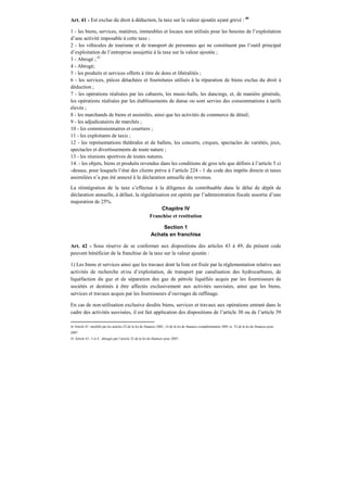 Art. 41 - Est exclue du droit à déduction, la taxe sur la valeur ajoutée ayant grevé : 40
1 - les biens, services, matières, immeubles et locaux non utilisés pour les besoins de l’exploitation
d’une activité imposable à cette taxe ;
2 - les véhicules de tourisme et de transport de personnes qui ne constituent pas l’outil principal
d’exploitation de l’entreprise assujettie à la taxe sur la valeur ajoutée ;
3 - Abrogé ; 41
4 - Abrogé;
5 - les produits et services offerts à titre de dons et libéralités ;
6 - les services, pièces détachées et fournitures utilisés à la réparation de biens exclus du droit à
déduction ;
7 - les opérations réalisées par les cabarets, les music-halls, les dancings, et, de manière générale,
les opérations réalisées par les établissements de danse ou sont servies des consommations à tarifs
élevés ;
8 - les marchands de biens et assimilés, ainsi que les activités de commerce de détail;
9 - les adjudicataires de marchés ;
10 - les commissionnaires et courtiers ;
11 - les exploitants de taxis ;
12 - les représentations théâtrales et de ballets, les concerts, cirques, spectacles de variétés, jeux,
spectacles et divertissements de toute nature ;
13 - les réunions sportives de toutes natures.
14. - les objets, biens et produits revendus dans les conditions de gros tels que définis à l’article 5 ci
-dessus, pour lesquels l’état des clients prévu à l’article 224 - 1 du code des impôts directs et taxes
assimilées n’a pas été annexé à la déclaration annuelle des revenus.
La réintégration de la taxe s’effectue à la diligence du contribuable dans le délai de dépôt de
déclaration annuelle, à défaut, la régularisation est opérée par l’administration fiscale assortie d’une
majoration de 25%.
Chapitre IV
Franchise et restitution
Section 1
Achats en franchise
Art. 42 - Sous réserve de se conformer aux dispositions des articles 43 à 49, du présent code
peuvent bénéficier de la franchise de la taxe sur la valeur ajoutée :
1) Les biens et services ainsi que les travaux dont la liste est fixée par la réglementation relative aux
activités de recherche et/ou d’exploitation, de transport par canalisation des hydrocarbures, de
liquéfaction du gaz et de séparation des gaz de pétrole liquéfiés acquis par les fournisseurs de
sociétés et destinés à être affectés exclusivement aux activités susvisées, ainsi que les biens,
services et travaux acquis par les fournisseurs d’ouvrages de raffinage.
En cas de non-utilisation exclusive desdits biens, services et travaux aux opérations entrant dans le
cadre des activités susvisées, il est fait application des dispositions de l’article 30 ou de l’article 39
40 Article 41: modifié par les articles 23 de la loi de finances 2001, 14 de la loi de finances complémentaire 2001 et 32 de la loi de finances pour
2007.
41 Article 41- 3 et 4 : abrogés par l’article 32 de la loi de finances pour 2007.
 