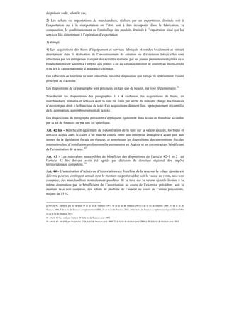 du présent code, selon le cas;
2) Les achats ou importations de marchandises, réalisés par un exportateur, destinés soit à
l’exportation ou à la réexportation en l’état, soit à être incorporés dans la fabrication, la
composition, le conditionnement ou l’emballage des produits destinés à l’exportation ainsi que les
services liés directement à l’opération d’exportation.
3) abrogé.
4) Les acquisitions des biens d’équipement et services fabriqués et rendus localement et entrant
directement dans la réalisation de l’investissement de création ou d’extension lorsqu’elles sont
effectuées par les entreprises exerçant des activités réalisées par les jeunes promoteurs éligibles au «
Fonds national de soutien à l’emploi des jeunes » ou au « Fonds national de soutien au micro-crédit
» ou à « la caisse nationale d’assurance-chômage.
Les véhicules de tourisme ne sont concernés par cette disposition que lorsqu’ils représentent l’outil
principal de l’activité.
Les dispositions de ce paragraphe sont précisées, en tant que de besoin, par voie règlementaire. 42
Nonobstant les dispositions des paragraphes 1 à 4 ci-dessus, les acquisitions de biens, de
marchandises, matières et services dont la liste est fixée par arrêté du ministre chargé des finances
n’ouvrent pas droit à la franchise de taxe. Ces acquisitions donnent lieu, après paiement et contrôle
de la destination, au remboursement de la taxe.
Les dispositions du paragraphe précédent s’appliquent également dans le cas de franchise accordée
par la loi de finances ou par une loi spécifique.
Art. 42 bis - Bénéficient également de l’exonération de la taxe sur la valeur ajoutée, les biens et
services acquis dans le cadre d’un marché conclu entre une entreprise étrangère n’ayant pas, aux
termes de la législation fiscale en vigueur, et nonobstant les dispositions des conventions fiscales
internationales, d’installation professionnelle permanente en Algérie et un cocontractant bénéficiant
de l’exonération de la taxe. 43
Art. 43 - Les redevables susceptibles de bénéficier des dispositions de l’article 42–1 et 2 de
l’article 42 bis doivent avoir été agréés par décision du directeur régional des impôts
territorialement compétent. 44
Art. 44 - L’autorisation d’achats ou d’importations en franchise de la taxe sur la valeur ajoutée est
délivrée pour un contingent annuel dont le montant ne peut excéder soit la valeur de vente, taxe non
comprise, des marchandises normalement passibles de la taxe sur la valeur ajoutée livrées à la
même destination par le bénéficiaire de l’autorisation au cours de l’exercice précédent, soit le
montant taxe non comprise, des achats de produits de l’espèce au cours de l’année précédente,
majoré de 15 %.
42Article 42 : modifié par les articles 54 de la loi de finances 1997, 24 de la loi de finances 2001,21 de la loi de finances 2004, 31 de la loi de
finances 2006, 8 de la loi de finances complémentaire 2006, 34 de la loi de finances 2011, 10 de la loi de finances complémentaire pour 2011et 19 et
22 de la loi de finances 2014.
43 Article 42 bis : créé par l’article 20 de la loi de finances pour 2004.
44 Article 43 : modifié par les articles 41 de la loi de finances pour 1999, 22 de la loi de finances pour 2004 et 20 de la loi de finances pour 2014.
 