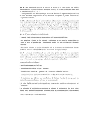 Art. 45 - Les autorisations d’achats en franchise de la taxe sur la valeur ajoutée sont établies
annuellement à la diligence du directeur des impôts de wilaya ou du chef de centre des impôts pour
les redevables relevant des CDI. 45
Le contingent normal peut être augmenté par décision du directeur des impôts de wilaya ou du chef
de centre des impôts sur présentation de tous documents susceptibles de justifier la nécessité de
l’augmentation sollicitée.
Au début de l’année civile et avant le renouvellement de l’autorisation annuelle, il peut être accordé
par le directeur des impôts de wilaya ou du chef de centre des impôts un contingent provisoire fixé
au quart du quantum de l’année antérieure. Lorsque l’agrément est sollicité par une entreprise
nouvellement installée, un contingent provisoire d’échéance trimestrielle est accordé. Ce contingent
est ensuite révisé pour fixer la limite d’achats en franchise de taxe sur la valeur ajoutée jusqu’à la
fin de l’année civile.
Art. 46 - L’octroi de l’agrément est subordonné :
– à la tenue d’une comptabilité en la forme régulière par l’entreprise bénéficiaire ;
– à la production d’extraits de rôle, certifiant l’acquittement de tous impôts et taxes exigibles ou
l’octroi de délais de paiement par l’administration fiscale, à la date de dépôt de la demande
d’agrément.
Cette dernière formalité est exigée annuellement lors de la délivrance de l’autorisation annuelle
d’achats en franchise de taxe par l’Inspecteur divisionnaire des impôts de wilaya.
Art. 47 - Les achats en franchise de la taxe sur la valeur ajoutée sont effectués sur remise par le
bénéficiaire au vendeur ou au service des douanes, d’une attestation visée par le service des impôts
(impôts indirects et taxes sur le chiffre d’affaires) comportant engagement de paiement de l’impôt
au cas où les produits ne recevraient pas la destination ayant motivé la franchise.
Les attestations doivent indiquer :
– la désignation exacte du bénéficiaire ;
– le numéro d’identification fiscal de l’entreprise ;
– la référence aux numéros de l’agrément et de l’autorisation d’achats en franchise ;
– la désignation exacte et le numéro d’identification fiscal du destinataire de l’attestation ;
– la destination, par référence aux spécifications de l’article 35, réservée aux produits ou
marchandises acquis en franchise de la taxe sur la valeur ajoutée ;
– la valeur d’achat, taxe sur la valeur ajoutée non comprise, des produits ou objets couverts par
l’attestation ;
– la soumission du bénéficiaire de l’attestation au paiement du montant de la taxe sur la valeur
ajoutée, et des pénalités éventuellement encourues, en cas de revente ou d’emploi à des fins autres
45 Article 45 : modifié par l’article 23 de loi de finances pour 2004.
 